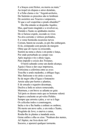 E a braços com Heitor, ou morra ou mate.”
Ao tropel eis dispara o atroz demônio,
E a Febo clama o rio: “Argenti-archeiro,
Do Satúrnio os preceitos não te lembram
De assistires aos Teucros e amparares,
Té que o sol vespertino o prado obumbre?”
Da riba entanto se despenha Aquiles;
Mas, qual touro mugindo e a revolver-se,
Túmido o Xanto os apinhados mortos
De si furioso expele, esconde os vivos
Na alva corrente e vórtices profundos,
E o voraz homicida escarcéus turvos
Cerram, batem no escudo, os pés lhe embargam.
Ei-lo, extirpando com porção da margem
Olmo que ali viçoso ia crescendo,
Sustém na rama a cheia e em ponte o lança,
Por onde perturbado ao campo voa:
Após negreja o rio e alteia vagas,
Para impedir o exício dos Troianos.
O herói saltando como um dardo alcança;
Águia é fusca a dar caça impetuosa,
Fortíssima e celérrima entre as aves:
Troa-lhe o arnês medonho, e oblíquo foge;
Mas flutíssono o rio atrás o acossa.
Se de negro olho d’água o fontaneiro
Arroio aduz por hortos e plantios,
E de enxada o regueiro desentope,
Decliva a linfa os seixos remexendo,
Murmura, e em breve se adianta ao guia:
Tal (pois os deuses mais que os homens valem)
Supera a enchente ao pé-veloz Pelides.
Sempre que arrosta e pára, a ver se à fuga
Os celícolas todos o constrangem,
Incha o rio e lhe banha e embate os ombros;
Dá mesto um novo salto, e em roda o Xanto,
Progênito de Jove, o enerva e cansa,
Rouba-lhe às plantas a inundada areia.
Geme enfim e olha os céus: “Nenhum dos numes,
Ai! Júpiter, me livra deste rio?
Socorro, e apararei qualquer tormenta.

 