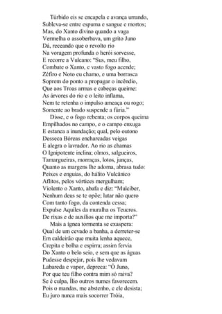 Túrbido eis se encapela e avança urrando,
Subleva-se entre espuma e sangue e mortos;
Mas, do Xanto divino quando a vaga
Vermelha o assoberbava, um grito Juno
Dá, receando que o revolto rio
Na voragem profunda o herói sorvesse,
E recorre a Vulcano: “Sus, meu filho,
Combate o Xanto, e vasto fogo acende;
Zéfiro e Noto eu chamo, e uma borrasca
Soprem do ponto a propagar o incêndio,
Que aos Troas armas e cabeças queime:
As árvores do rio e o leito inflama,
Nem te retenha o impulso ameaça ou rogo;
Somente ao brado suspende a fúria.”
Disse, e o fogo rebenta; os corpos queima
Empilhados no campo, e o campo enxuga
E estanca a inundação; qual, pelo outono
Desseca Bóreas encharcadas veigas
E alegra o lavrador. Ao rio as chamas
O Ignipotente inclina; olmos, salgueiros,
Tamargueiras, morraças, lotos, junças,
Quanto as margens lhe adorna, abrasa tudo:
Peixes e enguias, do hálito Vulcânico
Aflitos, pelos vórtices mergulham;
Violento o Xanto, abafa e diz: “Mulcíber,
Nenhum deus se te opõe; lutar não quero
Com tanto fogo, da contenda cessa;
Expulse Aquiles da muralha os Teucros.
De rixas e de auxílios que me importa?”
Mais a ígnea tormenta se exaspera:
Qual de um cevado a banha, a derreter-se
Em caldeirão que muita lenha aquece,
Crepita e bolha e espirra; assim fervia
Do Xanto o belo seio, e sem que as águas
Pudesse despejar, pois lhe vedavam
Labareda e vapor, depreca: “Ó Juno,
Por que teu filho contra mim só raiva?
Se é culpa, Ílio outros numes favorecem.
Pois o mandas, me abstenho, e ele desista;
Eu juro nunca mais socorrer Tróia,

 