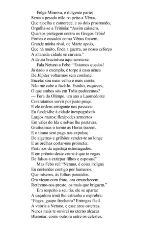 Folga Minerva, e diligente parte;
Senta a pesada mão no peito a Vênus,
Que ajoelha e esmorece, e os dois prostrando,
Orgulha-se a Tritônia: “Assim caíssem,
Quantos protegem contra os Gregos Tróia!
Firmes e ousados como Vênus fossem,
Grande minha rival, de Marte apoio,
Que há muito, finda a guerra, ao nosso esforço
A altanada cidade se curvara.”
A deusa bracinívea aqui sorriu-se.
Fala Netuno a Febo: “Estamos quedos!
Já dado o exemplo, é torpe à casa aênea
De Júpiter voltarmos sem combate.
Enceta: sou mais velho e mais ciente,
Não me cabe o fazê-lo. Estulto, esqueces,
O que ambos sós em Tróia padecemos?
— Fora do Olimpo, um ano a Laomedonte
Contratamos servir por justo preço,
E ele ordens arrogante nos passava:
Eu fundei-lhe à cidade inexpugnáveis
Largos muros; flexípedes armentos
Em vales do Ida e selvas lhe pastavas.
Gratíssimas o termo as Horas trazem,
E o tirano sem paga nos expulsa;
De algemas e grilhões vender-te ao longe
E as orelhas cortar-nos prometia:
Partimos da injustiça estomagados.
E em prêmio deste crime é que te negas
De falsos a extirpar filhos e esposas?”
Mas Febo rei: “Netuno, é coisa indigna
Eu contender contigo por humanos,
Que míseros, às folhas parecidos,
Ora viçam com fruto, ora emurchecem.
Retiremo-nos presto, os mais que briguem.”
Em respeito a seu tio, ele se aparta:
A caçadora irmã lho estranha e exprobra:
“Foges, guapo frecheiro? Entregas fácil
A vitória a Netuno, e esse arco ostentas.
Nunca mais te ouvirei no eterno alcáçar
Blasonar, como outrora entre os celestes,

 