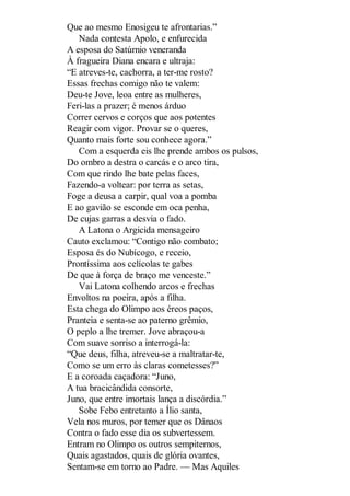 Que ao mesmo Enosigeu te afrontarias.”
Nada contesta Apolo, e enfurecida
A esposa do Satúrnio veneranda
À fragueira Diana encara e ultraja:
“E atreves-te, cachorra, a ter-me rosto?
Essas frechas comigo não te valem:
Deu-te Jove, leoa entre as mulheres,
Feri-las a prazer; é menos árduo
Correr cervos e corços que aos potentes
Reagir com vigor. Provar se o queres,
Quanto mais forte sou conhece agora.”
Com a esquerda eis lhe prende ambos os pulsos,
Do ombro a destra o carcás e o arco tira,
Com que rindo lhe bate pelas faces,
Fazendo-a voltear: por terra as setas,
Foge a deusa a carpir, qual voa a pomba
E ao gavião se esconde em oca penha,
De cujas garras a desvia o fado.
A Latona o Argicida mensageiro
Cauto exclamou: “Contigo não combato;
Esposa és do Nubícogo, e receio,
Prontíssima aos celícolas te gabes
De que à força de braço me venceste.”
Vai Latona colhendo arcos e frechas
Envoltos na poeira, após a filha.
Esta chega do Olimpo aos éreos paços,
Pranteia e senta-se ao paterno grêmio,
O peplo a lhe tremer. Jove abraçou-a
Com suave sorriso a interrogá-la:
“Que deus, filha, atreveu-se a maltratar-te,
Como se um erro às claras cometesses?”
E a coroada caçadora: “Juno,
A tua bracicândida consorte,
Juno, que entre imortais lança a discórdia.”
Sobe Febo entretanto a Ílio santa,
Vela nos muros, por temer que os Dânaos
Contra o fado esse dia os subvertessem.
Entram no Olimpo os outros sempiternos,
Quais agastados, quais de glória ovantes,
Sentam-se em torno ao Padre. — Mas Aquiles

 