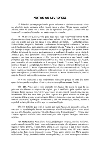 NOTAS AO LIVRO XXI
17. Já falei da palavra grega daimõn, que os tradutores se obstinam em nunca a verter
por demônio: nesta passagem, enfim, Monti ousou, e disse: “Come demón lanciossi”.
Adiante, verso 81, como verá o leitor, uso de equivalente mau gênio. Daimon deve ser
traspassado em português por diversos modos, segundo a ocasião.
38—48. Iésonos é Jason, posto que o poeta neste lugar o escrevesse com um eta: M.
Giguet escreveu Jêson; ignoro se este exato e bom tradutor crê ser Jêson diferente pessoa, ou
qual seja a razão quo teve para deixar o nome adotado em francês. — Confundem alguns
Eetion d’Imbro, do partido da Grécia, com Eetion de Tebas o pai de Andrômaca. Ora, se o
pai de Andrômaca fosse quem a Jason comprou Licaon filho de Príamo, tê-lo-ia restituído ao
seu consogro e amigo; e Licaon não se veria na precisão de fugir para a casa paterna. Eetion
d’lmbro foi hóspede de Jason, e a este comprou o jovem Licaon, levando-o para a cidade de
Arisba; a qual, tendo pertencido a Tróia, a esse tempo tinha sido conquistada por Aquiles,
segundo consta deste mesmo poema. — Usa Homero da palavra Idros suor: Monti, crendo
porventura que podia suar quem estivera dentro do rio, omite a circunstância; e M. Giguet,
para conservá-la, dá um sentido diverso à passagem, dizendo: “ Lorsque, baigné de sueur,
rompu de fatique, il s’est plongè dans le fleuve.” Mas o texto é imperioso, Homero diz que
Licaon suava ao sair do Xanto: ek potamou quer dizer do rio e não dentro do rio. Eu sigo o
texto, e opino que muitas vezes um homem pode suar mesmo em um banho frio, quanto mais
quem estava já suado e cansadíssimo quando se meteu no Xanto. No meu conceito, nem há
precisão de omitir a circunstância, nem de torcer o texto
67. Como suplicante, e não simplesmente suplicante; porque só tinha este nome
quem vinha espontâneo suplicar, e Licaon esteve constrangido em casa de Aquiles.
208—218. Penso que o olmo arrancado por Aquiles não estava no auge da sua
grandeza, não obstante o megaten do original, que é modificado pelo euphúea, que o
intérprete latino traspassa por Feliciter crescentem: era um olmo já crescido sim, mas não
inteiramente feito. Por mais forte que fosse Aquiles, não podia arrancar um olmo que
estivesse no último grau do seu crescimento. O termo fontaneiro, o que trata das fontes, não
vem nos dicionários; é português, assim como é, com leve modificação, francês, italiano e
espanhol: seria frigidíssimo vertê-lo aqui por um circunlóquio.
230-244. Entendo que o rio, à medida que fugia Aquiles, ia ganhando a areia, de
sorte que era inundado pelo Xanto o terreno em que a herói acabava de pisar; e neste ponto
não sigo a M. Giguet na sua versão: “et enléve la poussiére de ses cnèmides.” — Chamo aqui
a Netuno o grande abalador, como o fez Monti, para variar o epíteto Enosigeu, tantas vezes
repetido.
328. Marte chama a Palas canina mosca, em português varejeira, moscão, moscardo,
atavão ou tavão ou atabão, inseto importuníssimo aos animais: não sei porque os tradutores
fogem do termo próprio, e fazem Marte chamá-la sem vergonha; o que é maior insulto,
porque ser importuna e trêfega é menos que ser descarada. Adiante, verso 351, verto a mesma
palavra pelas duas mosca impudente, porque Vênus, cujos amores com Marte causava
escândalo no Olimpo, então ia levando o amante pelo braço, e a esses amores parece aludir o

 