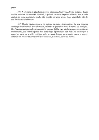 poeta.
398. A soberana do céu chama a pobre Diana cadela atrevida. Como entre nós dizem
cadela a mulher de costumes devassos, a palavra cachorra exprime o insulto sem a idéia
contida no termo português, insulto não contido no termo grego. Estas amenidades são do
uso dos deuses em Homero.
467. Matejar neutro, meter-se no mato ou na mata, é termo antigo: faz uma pequena
diferença de embrenhar e de emboscar, quanta é a que vai de mata a brenha ou a bosque.
Ora Agenor queria esconder-se numa selva ou mata do Ida; mas não lhe era preciso ocultar-se
numa brenha, que é mata áspera e dura entre fragas e penhascos; nem podia ser um bosque, a
querer-se tomar no sentido restrito e próprio, sendo bosque um arvoredo manso e ameno:
dizemos um bosque de laranjeiras e de oliveiras, e na mata, selva ou brenha.

 