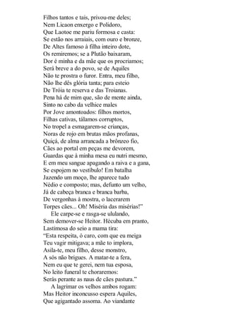 Filhos tantos e tais, privou-me deles;
Nem Licaon enxergo e Polidoro,
Que Laotoe me pariu formosa e casta:
Se estão nos arraiais, com ouro e bronze,
De Altes famoso à filha inteiro dote,
Os remiremos; se a Plutão baixaram,
Dor é minha e da mãe que os procriamos;
Será breve a do povo, se de Aquiles
Não te prostra o furor. Entra, meu filho,
Não lhe dês glória tanta; para esteio
De Tróia te reserva e das Troianas.
Pena há de mim que, são de mente ainda,
Sinto no cabo da velhice males
Por Jove amontoados: filhos mortos,
Filhas cativas, tálamos corruptos,
No tropel a esmagarem-se crianças,
Noras de rojo em brutas mãos profanas,
Quiçá, de alma arrancada a brônzeo fio,
Cães ao portal em peças me devorem,
Guardas que à minha mesa eu nutri mesmo,
E em meu sangue apagando a raiva e a gana,
Se espojem no vestíbulo! Em batalha
Jazendo um moço, lhe aparece tudo
Nédio e composto; mas, defunto um velho,
Já de cabeça branca e branca barba,
De vergonhas à mostra, o lacerarem
Torpes cães... Oh! Miséria das misérias!”
Ele carpe-se e rasga-se ululando,
Sem demover-se Heitor. Hécuba em pranto,
Lastimosa do seio a mama tira:
“Esta respeita, ó caro, com que eu meiga
Teu vagir mitigava; a mãe to implora,
Asila-te, meu filho, desse monstro,
A sós não brigues. A matar-te a fera,
Nem eu que te gerei, nem tua esposa,
No leito funeral te choraremos:
Serás perante as naus de cães pastura.”
A lagrimar os velhos ambos rogam:
Mas Heitor inconcusso espera Aquiles,
Que agigantado assoma. Ao viandante

 