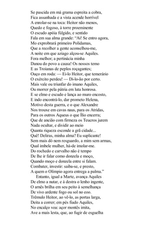 Se pascida em má grama espreita a cobra,
Fica assanhada e a vista acende horrível
A enrolar-se na toca: Heitor não menos,
Quedo e fogoso, à torre proeminente
O escudo apóia fúlgido, e sentido
Fala em sua alma grande: “Ai! Se entro agora,
Mo exprobrará primeiro Polidamas,
Que a recolher a gente aconselhou-me,
A noite em que aziago alçou-se Aquiles.
Fora melhor; a pertinácia minha
Danou do povo a causa! Os nossos temo
E as Troianas de peplos roçagantes;
Ouço em roda: — Ei-lo Heitor, que temerário
O exército perdeu! — Di-lo-ão por certo.
Mais vale ou triunfar do imano Aquiles,
Ou morrer pela pátria em luta honrosa.
E se elmo e escudo e lança ao muro encosto,
E indo encontrá-lo, dar prometo Helena,
Motivo desta guerra, e o que Alexandre
Nos trouxe em cavas naus, para os Atridas,
Para os outros Aqueus o que Ílio encerra;
Que de ancião com firmeza os Teucros jurem
Nada ocultar, e dividir ao meio
Quanta riqueza esconde a grã cidade...
Quê! Deliras, minha alma? Eu suplicante!
Sem mais dó nem resguardo, a mim sem armas,
Qual imbele mulher, há-de imolar-me.
Do rochedo e carvalho não é tempo
De lhe ir falar como donzela e moço,
Quando moço e donzela entre si falam.
Combater, investir: saiba-se, e presto,
A quem o Olímpio agora entrega a palma.”
Entanto, igual a Marte, avança Aquiles
De elmo a nutar, e à destra o lenho ingente,
O arnês brilha em seu peito à semelhança
De vivo ardente fogo ou sol no eoo.
Trêmulo Heitor, ao vê-lo, as portas larga,
Deita a correr; em pés fiado Aquiles,
No encalço voa: açor montês imita,
Ave a mais lesta, que, ao fugir de esguelha

 