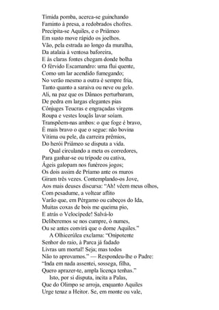 Tímida pomba, acerca-se guinchando
Faminto à presa, a redobrados chofres.
Precipita-se Aquiles, e o Priâmeo
Em susto move rápido os joelhos.
Vão, pela estrada ao longo da muralha,
Da atalaia à ventosa baforeira,
E às claras fontes chegam donde bolha
O férvido Escamandro: uma flui quente,
Como um lar acendido fumegando;
No verão mesmo a outra é sempre fria,
Tanto quanto a saraiva ou neve ou gelo.
Ali, na paz que os Dânaos perturbaram,
De pedra em largas elegantes pias
Cônjuges Teucras e engraçadas virgens
Roupa e vestes louçãs lavar soíam.
Transpõem-nas ambos: o que foge é bravo,
É mais bravo o que o segue: não bovina
Vítima ou pele, da carreira prêmios,
Do herói Priâmeo se disputa a vida.
Qual circulando a meta os corredores,
Para ganhar-se ou trípode ou cativa,
Ágeis galopam nos funéreos jogos;
Os dois assim de Príamo ante os muros
Giram três vezes. Contemplando-os Jove,
Aos mais deuses discursa: “Ah! vêem meus olhos,
Com pesadume, a voltear aflito
Varão que, em Pérgamo ou cabeços do Ida,
Muitas coxas de bois me queima pio,
E atrás o Velocípede! Salvá-lo
Deliberemos se nos cumpre, ó numes,
Ou se antes convirá que o dome Aquiles.”
A Olhicerúlea exclama: “Onipotente
Senhor do raio, à Parca já fadado
Livras um mortal! Seja; mas todos
Não to aprovamos.” — Respondeu-lhe o Padre:
“Inda em nada assentei, sossega, filha,
Quero aprazer-te, ampla licença tenhas.”
Isto, por si disputa, incita a Palas,
Que do Olimpo se arroja, enquanto Aquiles
Urge tenaz a Heitor. Se, em monte ou vale,

 