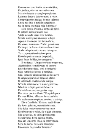 E os sócios, caro irmão, de medo frios,
De joelhos, não sair me suplicavam;
Mas dor interna o coração pungiu-me.
Lutemos dardo a dardo e rosto a rosto,
Sem pouparmos fadiga; às naus vejamos
Se ele nos leva o espólio sanguinoso,
Ou se desse teu pique hoje é domado.”
Ei-la dolosa avança, e ambos já perto,
O galeato herói primeiro fala:
“Ante a cidade vezes três, Pelides,
Sem te suster girei; não mais te fujo;
Agora a te arrostar me força o brio,
Ou vencer ou morrer. Porém guardemos
Pacto que os deuses testemunhem todos:
Se da vida privar-te eles me outorgam,
Teu corpo restituo inteiro e puro,
E só das pulcras armas despojado;
Igual favor Pelides, me assegures.”
E ele feroz: “Um pacto ousas propor-me,
Acerbíssimo Heitor! Pacto há sincero
Entre homem e leão, lobo e cordeiro?
Ódio nutrem recíproco e perpétuo.
Não, tratados jamais; de um de nós ceve
O sangue esparso ao belicoso Marte.
O valor todo envida; ora te cumpre
N’hasta acérrimo ser e audaz guerreiro.
Não tens refúgio, pune-te Minerva
Por minha destra; as agonias vingo
Dos meus que trucidaste.” E aqui dispara:
Furta-se Heitor; Minerva às escondidas
Da areia arranca o pique, ao dono o entrega.
Diz o Dardânio: “Erraste, herói divino.
De Jove, gabas-te, o meu fado sabes.
São dolos teus pra remeter-me susto
E embotar-me o valor. Se o quer um nume,
Não de costas, no seio a ponta aênea
Me cravarás. Evita agora a minha,
Que em teu corpo oxalá se enterre toda.
Será, tu morto, nosso afã mais leve;
És o maior flagelo dos Troianos.”

 