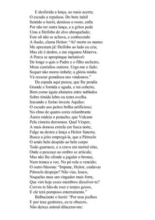 E desferida a lança, ao meio acerta;
O escudo a repulsou. Do bote inútil
Sentido o herói, demisso o rosto, enfia
Por não ter outra lança, e a gritos pede
Uma a Deifobo de alvo abroquelado;
Este ali não se achava, e conhecendo
A ilusão, clama Heitor: “Ai! morte os numes
Me aprestam já! Deifobo ao lado eu cria;
Mas ele é dentro, e me enganou Minerva.
A Parca se apropinqua inelutável:
De longe o quis o Padre e o filho archeiro,
Meus custódios outrora. Urge-me o fado:
Sequer não morro imbele; a glória minha
Vá ressoar grandiosa nos vindouros.”
Da espada aqui puxou, que lhe pendia
Grande e fornida e aguda, e rui coberto,
Bem como águia altaneira entre nublados
Sobre tímida lebre ou tenra ovelha.
Iracundo e ferino investe Aquiles:
O escudo aos peitos brilha artificioso;
No elmo de quatro cores relumbrante
Áureo ondeia o penacho, que Vulcano
Pela cimeira derramou. Qual Vésper,
A mais donosa estrela em fusca noite,
Fulge na destra a lança a Heitor funesta;
Busca a jeito empregá-la, que a Pátroclo
O arnês belo despido ao belo corpo
Todo guarnece, e a crava em mortal sítio,
Onde o pescoço ao ombro se articula;
Mas não lhe ofende a jugular o bronze,
Nem tronca a voz. No pó rola o vencido;
O outro blasona: “Impune, Heitor, cuidavas
Pátroclo despojar? Não vias, louco,
Naquelas naus um vingador mais forte,
Que vim hoje esses membros dissolver-te?
Corvos te hão-de roer e torpes gozos,
E ele terá pomposo enterramento.”
Balbuciante o herói: “Por teus joelhos
E por teus genitores, eu te obsecro,
Não deixes animal dilacerar-me:

 