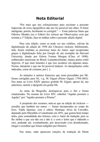Nota Editorial
“Por mais que nos esforçássemos para escoimar a presente
impressão de erros tipográficos não nos foi possível isto obter. O leitor
inteligente, porém, facilmente os corrigirá.” — Estas palavras finais que
Odorico Mendes (ou o Editor) fez colocar nas Observações com que
termina a 1ª Edição, faço-as minhas sobre a presente edição digital.
Para esta edição, como se pode ver nos créditos, vali-me da
digitalização da edição de 1950 dos Clássicos Jackson. Infelizmente,
nela, foram omitidas as preciosas notas do Autor, aqui recuperadas
graças à digitalização feita por Google de um exemplar da Harvard
University, doado por Edwin Vernon Morgan (Class of 1890),
embaixador americano no Brasil. Lamentavelmente, muitas partes estão
ilegíveis. O que mais lamentei é que isso acontece em algumas notas.
Nestas, interpolei o que me foi possível deduzir. As interpolações estão
indicadas, como de costume, por [ ].
As menções a autores franceses que eram precedidas por Mr.
foram corrigidas para M., v.g. M. Giguet (Pierre Giguet, 1794-1883).
Nas notas ao Livro XXIV aparece grafado M. Giguet, apesar de, nas
anteriores, insistir o tipógrafo em grafar Mr.
As notas da Biografia, desloquei-as para o fim e foram
renumeradas. No resumo do Livro XIV, substitui “Aquiles promete a
Aquiles” por “Aquiles promete a Príamo”.
A propósito dos resumos, note-se que na edição da Jackson —
acredito que também em outras — foram incorporadas ao corpo do
livro. Tripla injustiça: com o editor, Henrique Alves de Carvalho,
deputado pelo Maranhão à Constituinte em 1891, que gastou bom tempo
neles, para comodidade dos leitores; com o Autor da tradução, pois se
lhe atribui o que seu não era e não é; e com o leitor que é induzido a
erro, podendo até, eventualmente, por desavisado e/ou desinformado,
chegar a acreditar que foram redigidos por Homero.
Nas notas, onde aparecem citações da tradução de Monti

 