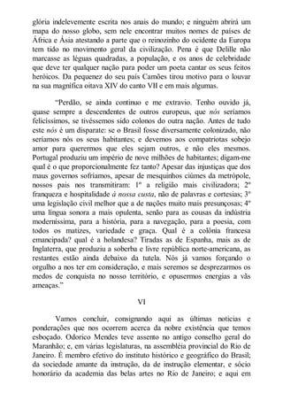 glória indelevemente escrita nos anais do mundo; e ninguém abrirá um
mapa do nosso globo, sem nele encontrar muitos nomes de países de
África e Ásia atestando a parte que o reinozinho do ocidente da Europa
tem tido no movimento geral da civilização. Pena é que Delille não
marcasse as léguas quadradas, a população, e os anos de celebridade
que deve ter qualquer nação para poder um poeta cantar os seus feitos
heróicos. Da pequenez do seu país Camões tirou motivo para o louvar
na sua magnífica oitava XIV do canto VII e em mais algumas.
“Perdão, se ainda continuo e me extravio. Tenho ouvido já,
quase sempre a descendentes de outros europeus, que nós seríamos
felicíssimos, se tivéssemos sido colonos do outra nação. Antes de tudo
este nós é um disparate: se o Brasil fosse diversamente colonizado, não
seríamos nós os seus habitantes; e devemos aos compatriotas sobejo
amor para querermos que eles sejam outros, e não eles mesmos.
Portugal produziu um império de nove milhões de habitantes; digam-me
qual é o que proporcionalmente fez tanto? Apesar das injustiças que dos
maus governos sofríamos, apesar de mesquinhos ciúmes da metrópole,
nossos pais nos transmitiram: 1º a religião mais civilizadora; 2º
franqueza e hospitalidade à nossa custa, não de palavras e cortesias; 3º
uma legislação civil melhor que a de nações muito mais presunçosas; 4º
uma língua sonora a mais opulenta, senão para as cousas da indústria
moderníssima, para a história, para a navegação, para a poesia, com
todos os matizes, variedade e graça. Qual é a colônia francesa
emancipada? qual é a holandesa? Tiradas as de Espanha, mais as de
Inglaterra, que produziu a soberba e livre república norte-americana, as
restantes estão ainda debaixo da tutela. Nós já vamos forçando o
orgulho a nos ter em consideração, e mais seremos se desprezarmos os
medos de conquista no nosso território, e opusermos energias a vãs
ameaças.”
VI
Vamos concluir, consignando aqui as últimas noticias e
ponderações que nos ocorrem acerca da nobre existência que temos
esboçado. Odorico Mendes teve assento no antigo conselho geral do
Maranhão; e, em várias legislaturas, na assembléia provincial do Rio de
Janeiro. É membro efetivo do instituto histórico e geográfico do Brasil;
da sociedade amante da instrução, da de instrução elementar, e sócio
honorário da academia das belas artes no Rio de Janeiro; e aqui em

 