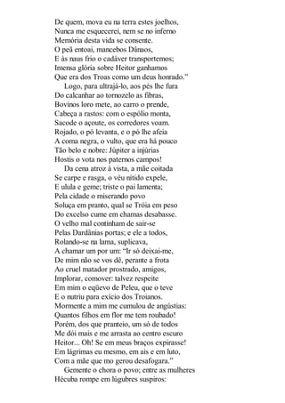 De quem, mova eu na terra estes joelhos,
Nunca me esquecerei, nem se no inferno
Memória desta vida se consente.
O peã entoai, mancebos Dânaos,
E às naus frio o cadáver transportemos;
Imensa glória sobre Heitor ganhamos
Que era dos Troas como um deus honrado.”
Logo, para ultrajá-lo, aos pés lhe fura
Do calcanhar ao tornozelo as fibras,
Bovinos loro mete, ao carro o prende,
Cabeça a rastos: com o espólio monta,
Sacode o açoute, os corredores voam.
Rojado, o pó levanta, e o pó lhe afeia
A coma negra, o vulto, que era há pouco
Tão belo e nobre: Júpiter a injúrias
Hostis o vota nos paternos campos!
Da cena atroz à vista, a mãe coitada
Se carpe e rasga, o véu nítido expele,
E ulula e geme; triste o pai lamenta;
Pela cidade o miserando povo
Soluça em pranto, qual se Tróia em peso
Do excelso cume em chamas desabasse.
O velho mal continham de sair-se
Pelas Dardânias portas; e ele a todos,
Rolando-se na lama, suplicava,
A chamar um por um: “Ir só deixai-me,
De mim não se vos dê, perante a frota
Ao cruel matador prostrado, amigos,
Implorar, comover: talvez respeite
Em mim o eqüevo de Peleu, que o teve
E o nutriu para exício dos Troianos.
Mormente a mim me cumulou de angústias:
Quantos filhos em flor me tem roubado!
Porém, dos que pranteio, um só de todos
Me dói mais e me arrasta ao centro escuro
Heitor... Oh! Se em meus braços expirasse!
Em lágrimas eu mesmo, em ais e em luto,
Com a mãe que mo gerou desafogara.”
Gemente o chora o povo; entre as mulheres
Hécuba rompe em lúgubres suspiros:

 