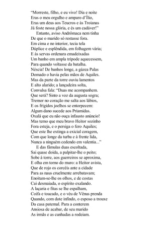 “Morreste, filho, e eu vivo! Dia e noite
Eras o meu orgulho e amparo d’Ílio,
Eras um deus aos Teucros e às Troianas
Já foste nossa glória, e és um cadáver!”
Entanto, aviso Andrômaca nem tinha
De que o marido só restasse fora.
Em cima e no interior, tecia tela
Dúplice e esplêndida, em folhagem vária;
E às servas ordenara emadeixadas
Um banho em ampla trípode aquecessem,
Para quando voltasse da batalha.
Néscia! De banhos longe, a gázea Palas
Domado o havia pelas mãos de Aquiles.
Mas da parte da torre ouviu lamentos
E alto alarido; a lançadeira solta,
Convulsa fala: “Duas me acompanhem.
Que será? Sinto a voz da augusta sogra;
Tremor no coração me salta aos lábios,
E os frígidos joelhos se entorpecem:
Algum dano sucede aos Priamidas.
Oxalá que eu não ouça infausto anúncio!
Mas temo que meu bravo Heitor sozinho
Fora esteja, e o persiga o fero Aquiles;
Que este lhe extinga a exicial coragem,
Com que longe da turba e à frente lida,
Nunca a ninguém cedendo em valentia...”
E das fâmulas duas escoltada,
Sai quase doida, a palpitar-lhe o peito;
Sobe à torre, aos guerreiros se aproxima,
E olha em torno do muro: a Heitor avista,
Que de rojo os corcéis ante a cidade
Para as naus cruelmente arrebatavam;
Enoitam-se-lhe os olhos, e de costas
Cai desmaiada, o espírito exalando.
A laçaria e fitas se lhe espalham,
Coifa e toucado, e o véu de Vênus prenda
Quando, com dote infindo, o esposo a trouxe
Da casa paternal. Para a conterem
Ansiosa de acabar, de seu marido
As irmãs e as cunhadas a rodeiam.

 
