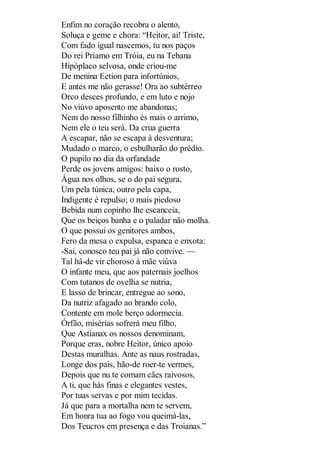 Enfim no coração recobra o alento,
Soluça e geme e chora: “Heitor, ai! Triste,
Com fado igual nascemos, tu nos paços
Do rei Príamo em Tróia, eu na Tebana
Hipóplaco selvosa, onde criou-me
De menina Eetion para infortúnios,
E antes me não gerasse! Ora ao subtérreo
Orco desces profundo, e em luto e nojo
No viúvo aposento me abandonas;
Nem do nosso filhinho és mais o arrimo,
Nem ele o teu será. Da crua guerra
A escapar, não se escapa à desventura;
Mudado o marco, o esbulharão do prédio.
O pupilo no dia da orfandade
Perde os jovens amigos: baixo o rosto,
Água nos olhos, se o do pai segura,
Um pela túnica, outro pela capa,
Indigente é repulso; o mais piedoso
Bebida num copinho lhe escanceia,
Que os beiços banha e o paladar não molha.
O que possui os genitores ambos,
Fero da mesa o expulsa, espanca e enxota:
-Sai, conosco teu pai já não convive. —
Tal há-de vir choroso à mãe viúva
O infante meu, que aos paternais joelhos
Com tutanos de ovelha se nutria,
E lasso de brincar, entregue ao sono,
Da nutriz afagado ao brando colo,
Contente em mole berço adormecia.
Órfão, misérias sofrerá meu filho,
Que Astianax os nossos denominam,
Porque eras, nobre Heitor, único apoio
Destas muralhas. Ante as naus rostradas,
Longe dos pais, hão-de roer-te vermes,
Depois que nu te comam cães raivosos,
A ti, que hás finas e elegantes vestes,
Por tuas servas e por mim tecidas.
Já que para a mortalha nem te servem,
Em honra tua ao fogo vou queimá-las,
Dos Teucros em presença e das Troianas.”

 