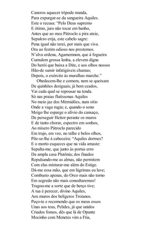 Canoros aquecer trípode manda,
Para expurgar-se da sangueira Aquiles.
Este o recusa: “Pelo Deus supremo
E ótimo, juro não tocar em banho,
Antes que ao meu Pátroclo a pira ateie,
Sepulcro erija, este cabelo sagre:
Pena igual não terei, por mais que viva.
Ora ao festim odioso nos prestemos.
N’alva ordena, Agamemnon, que à fogueira
Cumulem grossa lenha, a elevem digna
Do herói que baixa a Dite, e aos olhos nossos
Hão-de sumir infatigáveis chamas;
Depois, o exército às muralhas marche.”
Obedecem-lhe e comem, nem se queixam
De quinhões desiguais; já bem ceados,
Vai cada qual se repousar na tenda.
Só nas praias flutíssonas Aquiles
No meio jaz dos Mirmidões, num sítio
Onde a vaga rugia; e, quando o sono
Meigo lhe esparge o alívio do cansaço,
De perseguir Heitor perante os muros
E de tanto chorar, espectro em sonhos,
Ao mísero Pátroclo parecido
Em trajo, em voz, no talhe e belos olhos,
Põe-se-lhe à cabeceira: “Aquiles dormes?
E o morto esqueces que na vida amaste:
Sepulta-me, que junto às portas erro
Da ampla casa Plutônia; dos finados
Repulsando-me as almas, não permitem
Com elas misturar-me além do Estige.
Dá-me essa mão, que em lágrimas eu lave;
Combusto apenas, do Orco mais não torno
Em segredo não mais consultaremos!
Tragou-me a sorte que de berço tive;
A tua é perecer, divino Aquiles,
Aos muros dos belígeros Troianos.
Peço-te e recomendo que os meus ossos
Unas aos teus, Pelides, já que unidos
Criados fomos, dês que lá de Opunte
Mocinho com Menetes vim a Ftia,

 