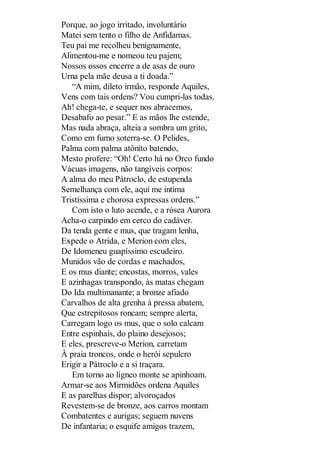 Porque, ao jogo irritado, involuntário
Matei sem tento o filho de Anfidamas.
Teu pai me recolheu benignamente,
Alimentou-me e nomeou teu pajem;
Nossos ossos encerre a de asas de ouro
Urna pela mãe deusa a ti doada.”
“A mim, dileto irmão, responde Aquiles,
Vens com tais ordens? Vou cumpri-las todas.
Ah! chega-te, e sequer nos abracemos,
Desabafo ao pesar.” E as mãos lhe estende,
Mas nada abraça, alteia a sombra um grito,
Como em fumo soterra-se. O Pelides,
Palma com palma atônito batendo,
Mesto profere: “Oh! Certo há no Orco fundo
Vácuas imagens, não tangíveis corpos:
A alma do meu Pátroclo, de estupenda
Semelhança com ele, aqui me intima
Tristíssima e chorosa expressas ordens.”
Com isto o luto acende, e a rósea Aurora
Acha-o carpindo em cerco do cadáver.
Da tenda gente e mus, que tragam lenha,
Expede o Atrida, e Merion com eles,
De Idomeneu guapíssimo escudeiro.
Munidos vão de cordas e machados,
E os mus diante; encostas, morros, vales
E azinhagas transpondo, às matas chegam
Do Ida multimanante; a bronze afiado
Carvalhos de alta grenha à pressa abatem,
Que estrepitosos roncam; sempre alerta,
Carregam logo os mus, que o solo calcam
Entre espinhais, do plaino desejosos;
E eles, prescreve-o Merion, carretam
À praia troncos, onde o herói sepulcro
Erigir a Pátroclo e a si traçara.
Em torno ao lígneo monte se apinhoam.
Armar-se aos Mirmidões ordena Aquiles
E as parelhas dispor; alvoroçados
Revestem-se de bronze, aos carros montam
Combatentes e aurigas; seguem nuvens
De infantaria; o esquife amigos trazem,

 