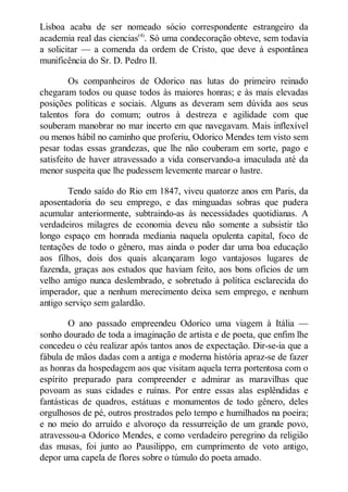 Lisboa acaba de ser nomeado sócio correspondente estrangeiro da
academia real das ciencias(4). Só uma condecoração obteve, sem todavia
a solicitar — a comenda da ordem de Cristo, que deve à espontânea
munificência do Sr. D. Pedro II.
Os companheiros de Odorico nas lutas do primeiro reinado
chegaram todos ou quase todos às maiores honras; e às mais elevadas
posições políticas e sociais. Alguns as deveram sem dúvida aos seus
talentos fora do comum; outros à destreza e agilidade com que
souberam manobrar no mar incerto em que navegavam. Mais inflexível
ou menos hábil no caminho que proferiu, Odorico Mendes tem visto sem
pesar todas essas grandezas, que lhe não couberam em sorte, pago e
satisfeito de haver atravessado a vida conservando-a imaculada até da
menor suspeita que lhe pudessem levemente marear o lustre.
Tendo saído do Rio em 1847, viveu quatorze anos em Paris, da
aposentadoria do seu emprego, e das minguadas sobras que pudera
acumular anteriormente, subtraindo-as às necessidades quotidianas. A
verdadeiros milagres de economia deveu não somente a subsistir tão
longo espaço em honrada mediania naquela opulenta capital, foco de
tentações de todo o gênero, mas ainda o poder dar uma boa educação
aos filhos, dois dos quais alcançaram logo vantajosos lugares de
fazenda, graças aos estudos que haviam feito, aos bons ofícios de um
velho amigo nunca deslembrado, e sobretudo à política esclarecida do
imperador, que a nenhum merecimento deixa sem emprego, e nenhum
antigo serviço sem galardão.
O ano passado empreendeu Odorico uma viagem à Itália —
sonho dourado de toda a imaginação de artista e de poeta, que enfim lhe
concedeu o céu realizar após tantos anos de expectação. Dir-se-ia que a
fábula de mãos dadas com a antiga e moderna história apraz-se de fazer
as honras da hospedagem aos que visitam aquela terra portentosa com o
espírito preparado para compreender e admirar as maravilhas que
povoam as suas cidades e ruínas. Por entre essas alas esplêndidas e
fantásticas de quadros, estátuas e monumentos de todo gênero, deles
orgulhosos de pé, outros prostrados pelo tempo e humilhados na poeira;
e no meio do arruído e alvoroço da ressurreição de um grande povo,
atravessou-a Odorico Mendes, e como verdadeiro peregrino da religião
das musas, foi junto ao Pausilippo, em cumprimento de voto antigo,
depor uma capela de flores sobre o túmulo do poeta amado.

 