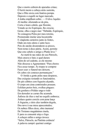 Que o morto cobrem de aparadas crinas;
O herói mesto a cabeça atrás sustenta,
Que a Dite envia com funérea pompa.
Deposto o esquife no lugar marcado,
A lenha empilham sobre. — O divo Aquiles
Al medita: afastando-se da pira,
Corta o louro cabelo, que florente,
Votado ao rio Espérquio, lhe crescia;
Geme, olha o negro mar: “Debalde, Espérquio,
To consagrou Peleu por meu retorno,
Prometendo imolar uma hecatombe
E cinqüenta carneiros junto às fontes,
Onde ara tens odora e santo luco;
Pois do ancião desatendeste as preces,
Nem torno à doce pátria. Assim, permite
Que este cabelo o amigo a Plutão leve.”
Ao metê-lo nas mãos do seu Pátroclo,
Mais ateava o luto; o qual durara
Além do sol cadente, se ele mesmo
Não dissesse a Agamemnon: “Para choros
Fica assaz tempo. Às tropas te compete
Fazer cear: o funeral nos deixem;
Os cabos sós conosco permaneçam.”
O Atrida a gente pelas naus desparze,
Das exéquias restando os funcionários.
De pés cúbitos cem fogueira alçando,
O corpo em cima contristados pousam.
Esfolam pretos bois, ovelhas pingues:
Da gordura o Pelides unge-o todo
Em derredor as carnes lhe acumula.
Ânforas de óleo e mel no esquife emborca;
Árduos quatro corcéis com pena lança
À fogueira, e dois cães também degola,
Dos nove à sua mesa apascentados;
Os nobres filhos doze, obra inumana!
De Troianos magnânimos imola,
E para os consumir atiça o fogo.
A soluçar enfim o amigo invoca:
“Salve, Pátroclo, na Plutônia estância!
A palavra cumpri: queimei contigo

 