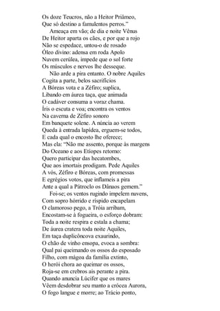 Os doze Teucros, não a Heitor Priâmeo,
Que só destino a famulentos perros.”
Ameaça em vão; de dia e noite Vênus
De Heitor aparta os cães, e por que a rojo
Não se espedace, untou-o de rosado
Óleo divino: adensa em roda Apolo
Nuvem cerúlea, impede que o sol forte
Os músculos e nervos lhe desseque.
Não arde a pira entanto. O nobre Aquiles
Cogita a parte, belos sacrifícios
A Bóreas vota e a Zéfiro; suplica,
Libando em áurea taça, que animada
O cadáver consuma a voraz chama.
Íris o escuta e voa; encontra os ventos
Na caverna de Zéfiro sonoro
Em banquete solene. A núncia ao verem
Queda à entrada lapídea, erguem-se todos,
E cada qual o encosto lhe oferece;
Mas ela: “Não me assento, porque às margens
Do Oceano e aos Etíopes retorno:
Quero participar das hecatombes,
Que aos imortais prodigam. Pede Aquiles
A vós, Zéfiro e Bóreas, com promessas
E egrégios votos, que inflameis a pira
Ante a qual a Pátroclo os Dânaos gemem.”
Foi-se; os ventos rugindo impelem nuvens,
Com sopro hórrido e ríspido encapelam
O clamoroso pego, a Tróia arribam,
Encostam-se à fogueira, o esforço dobram:
Toda a noite respira e estala a chama;
De áurea cratera toda noite Aquiles,
Em taça duplicôncova exaurindo,
O chão de vinho ensopa, evoca a sombra:
Qual pai queimando os ossos do esposado
Filho, com mágoa da família extinto,
O herói chora ao queimar os ossos,
Roja-se em crebros ais perante a pira.
Quando anuncia Lúcifer que os mares
Vêem desdobrar seu manto a crócea Aurora,
O fogo langue e morre; ao Trácio ponto,

 