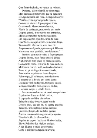 Que freme inchado, os ventos se retiram.
Distante, lasso o herói, no sono pega;
Mas acorda ao rumor dos que se agregam
De Agamemnon em roda, e em pé discorre:
“Atrida, e vós ó príncipes da Grécia,
Com roxo vinho o fogo apaguei todo;
Os ossos do Menécio recolhamos,
Fáceis de conhecer, porque ele em meio
Da pira estava, e os outros nos extremos,
Mistos combustos homens e cavalos.
Em duplo zerbo envoltos, urna de ouro
Guarde-os, até que a Dite eu mesmo desça.
Túmulo alto não quero, mas decente:
Amplo no-lo alçareis, quando aqui, Dânaos,
Nas cavas naus partindo, me deixardes.”
Prontos, com roxo vinho o fogo apagam
Da pira inteira, e ao fundo abate a cinza;
A chorar do bom sócio os brancos ossos,
Com duplo zerbo, em urna de ouro colhem;
Metem-na em véu sutil, na tenda a fecham;
Terra ao pé da fogueira amontoando,
Ao circular sepulcro as bases lançam.
Feito o que, já voltavam; mas detém-os
E assenta-os o Peleio em vasto corro:
Das naus vêm caldeirões, trípodes, vasos,
Vêm cachaçudos bois, ginetes, mulas,
E airosas moças e polido ferro.
Para o curso dos carros mostra os prêmios:
É primeiro, formosa hábil cativa,
E capaz de medidas vinte duas
Trípode asada; é outro, égua bravia
De seis anos, que um mu no ventre encerra;
Terceiro, um caldeirão nunca servido,
Luzente e limpo, de medidas quatro;
Áureos talentos dois seguem-se; é quinto,
Biaurito boião da chama ileso.
Aquiles se ergue: “Atrida e Graios chefes,
Eis os Prêmios dos rápidos aurigas.
A ser diversa a causa do certame,
Certo o primeiro à tenda eu levaria;

 
