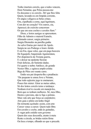 Tenho imortais corcéis, que a todos vencem,
Dom Netunino, que Peleu passou-me:
Eu descanso e os corcéis. Ah! que lhes falta
Quem, lavando-os em límpida corrente,
Os ungia e afagava as belas crinas;
Ora, espalhada a coma, aqui lagrimam,
Com dor no coração! Vós outros, eia,
Aparecei; do exército concorram
Os que em seus coches e cavalos fiam.”
Disse, e lestos aurigas se apresentam.
Filho de Admeto o maioral Eumelo,
Afamado cursor, surgiu primeiro.
Surgiu Diomedes na parelha ganha
Ao salvo Eneias por mercê de Apolo.
Surgiu no seu Podargo o louro Atrida
E em Eta, égua veloz, que em paga houvera
De Equepolo Anquisíada Agamemnon,
Por dispensá-lo da Troiana guerra,
E o deixar na opulenta Sicíone
Fruir delícias, do Satúrnio dadas.
Foi quarto o nobre Antíloco, do grande
Nestor filho, e agitava amplo-crinita
Biga de Pilos em voante carro.
Então seu pai desperta-lhe a prudência:
“De pequeno te amou Jove e Netuno,
Que todo eqüestre jogo te ensinaram;
Pouco hás mister. Girar as metas sabes,
Só dos lentos corcéis temo a tardança:
Nenhum rival te excede em manejá-los,
Bem que os tenham melhores. Sê, meu filho,
Destro e previsto, não te fuja o prêmio.
Mais vale arte que força ao carpinteiro;
Arte guia o piloto em lenho frágil
Da tormenta açoitado: assim, com arte
Cursor vence a cursor. Quem tudo libra
Em cavalos e coche, anda às guinadas,
A vagar pelo estádio sem governo:
Quem dos seus desconfia, atento à meta
Rente a circula, as bridas retém firme
Ou laxa a tempo, olhando ao que o precede.

 