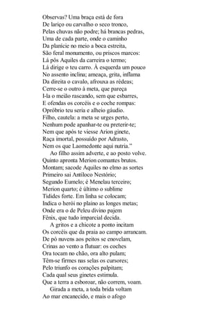 Observas? Uma braça está de fora
De lariço ou carvalho o seco tronco,
Pelas chuvas não podre; há brancas pedras,
Uma de cada parte, onde o caminho
Da planície no meio a boca estreita,
São feral monumento, ou priscos marcos:
Lá pôs Aquiles da carreira o termo;
Lá dirige o teu carro. À esquerda um pouco
No assento inclina; ameaça, grita, inflama
Da direita o cavalo, afrouxa as rédeas;
Cerre-se o outro à meta, que pareça
I-la o meião rascando, sem que esbarres,
E ofendas os corcéis e o coche rompas:
Opróbrio teu seria e alheio gáudio.
Filho, cautela: a meta se urges perto,
Nenhum pode apanhar-te ou preterir-te;
Nem que após te viesse Arion ginete,
Raça imortal, possuído por Adrasto,
Nem os que Laomedonte aqui nutria.”
Ao filho assim adverte, e ao posto volve.
Quinto apronta Merion comantes brutos.
Montam; sacode Aquiles no elmo as sortes
Primeiro sai Antíloco Nestório;
Segundo Eumelo; é Menelau terceiro;
Merion quarto; é último o sublime
Tidides forte. Em linha se colocam;
Indica o herói no plaino as longes metas;
Onde era o de Peleu divino pajem
Fênix, que tudo imparcial decida.
A gritos e a chicote a ponto incitam
Os corcéis que da praia ao campo arrancam.
De pó nuvens aos peitos se enovelam,
Crinas ao vento a flutuar: os coches
Ora tocam no chão, ora alto pulam;
Têm-se firmes nas selas os cursores;
Pelo triunfo os corações palpitam;
Cada qual seus ginetes estimula.
Que a terra a esboroar, não correm, voam.
Girada a meta, a toda brida voltam
Ao mar encanecido, e mais o afogo

 