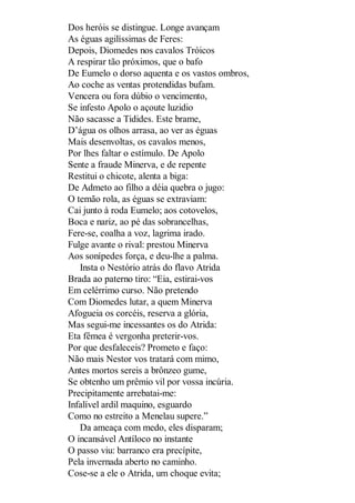 Dos heróis se distingue. Longe avançam
As éguas agilíssimas de Feres:
Depois, Diomedes nos cavalos Tróicos
A respirar tão próximos, que o bafo
De Eumelo o dorso aquenta e os vastos ombros,
Ao coche as ventas protendidas bufam.
Vencera ou fora dúbio o vencimento,
Se infesto Apolo o açoute luzidio
Não sacasse a Tidides. Este brame,
D’água os olhos arrasa, ao ver as éguas
Mais desenvoltas, os cavalos menos,
Por lhes faltar o estímulo. De Apolo
Sente a fraude Minerva, e de repente
Restitui o chicote, alenta a biga:
De Admeto ao filho a déia quebra o jugo:
O temão rola, as éguas se extraviam:
Cai junto à roda Eumelo; aos cotovelos,
Boca e nariz, ao pé das sobrancelhas,
Fere-se, coalha a voz, lagrima irado.
Fulge avante o rival: prestou Minerva
Aos sonípedes força, e deu-lhe a palma.
Insta o Nestório atrás do flavo Atrida
Brada ao paterno tiro: “Eia, estirai-vos
Em celérrimo curso. Não pretendo
Com Diomedes lutar, a quem Minerva
Afogueia os corcéis, reserva a glória,
Mas segui-me incessantes os do Atrida:
Eta fêmea é vergonha preterir-vos.
Por que desfaleceis? Prometo e faço:
Não mais Nestor vos tratará com mimo,
Antes mortos sereis a brônzeo gume,
Se obtenho um prêmio vil por vossa incúria.
Precipitamente arrebatai-me:
Infalível ardil maquino, esguardo
Como no estreito a Menelau supere.”
Da ameaça com medo, eles disparam;
O incansável Antíloco no instante
O passo viu: barranco era precípite,
Pela invernada aberto no caminho.
Cose-se a ele o Atrida, um choque evita;

 