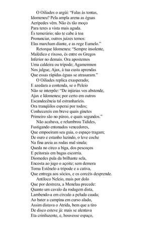 O Oiliades o argúi: “Falas às tontas,
Idomeneu? Pela ampla arena as éguas
Aerípedes vêm. Não és tão moço
Para teres a vista mais aguda.
És temerário; não te cabe à toa
Pronunciar, outros juízes temos:
Elas marcham diante, e as rege Eumelo.”
Retorque Idomeneu: “Sempre insolente,
Malédico e rixoso, és entre os Gregos
Inferior no demais. Ora apostemos
Uma caldeira ou trípode; Agamemnon
Nos julgue, Ajax, à tua custa aprendas
Que essas rápidas éguas se atrasaram.”
O Oiliades replica exasperado;
E azedara a contenda, se o Peleio
Não se interpõe: “De injúrias vos abstende,
Ajax e Idomeneu; por certo em outros
Escandecência tal estranharíeis.
Ora tranqüilos esperai por todos;
Conhecereis em breve quais ginetes
Primeiro são no páreo, e quais segundos.”
Não acabava, e relumbrou Tidides,
Fustigando entonados vencedores,
Que empoeiram seu guia, o espaço tragam;
De ouro e estanho luzindo, o leve coche
Na fina areia as rodas mal sinala;
Queda no circo a biga, dos pescoços
E peitorais em bagas escorria.
Diomedes pula da brilhante sela,
Encosta ao jugo o açoite; sem demora
Toma Estênelo a trípode e a cativa,
Que entrega aos sócios, e os corcéis desprende.
Antíloco Neleio, mais por dolo
Que por destreza, a Menelau precede:
Quanto um cavalo da rodagem dista,
Lambendo-a em círculo a peluda cauda;
Ao bater a campina em curso alado,
Assim distava o Atrida, bem que a tiro
De disco esteve já: mais se alentava
Eta criniluzente, e, houvesse espaço,

 