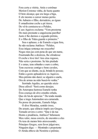 Fora certa a vitória. Atrás o estrênuo
Merion Cretense vinha, de hasta quanto
O bote alcança; que era larga a biga,
E ele mesmo o cursor menos perito.
De Admeto o filho, derradeiro, as éguas
E ornadíssimo coche a pé tirava.
De vê-lo comisera-se o Pelides,
E aos Aquivos exclama: “Vem prosterna
Do mais prestante a unguíssona parelha!
Justo é lhe darmos o segundo prêmio,
E o filho de Tideu guarde o primeiro.”
Soa o aplauso, e de Eumelo a égua fora,
Se não reclama Antíloco: “Pelides,
Essa iníqua sentença me exacerba!
Negas meu jus com pena de que um nume,
Frustrando-lhe a destreza, lhe ofendesse
O coche e leve tiro! Aos céus rogasse,
Não seria o postremo. Se hás piedade
E o amas, tens rebanho e ouro e cobre,
Tens escravas contigo e bons cavalos,
Com que ao diante, ou já, brindá-lo possas;
Então a gosto aplaudem-te os Aquivos.
Meu prêmio não darei; se alguém o anela,
Ora de armas na mão buscá-lo venha.”
Sorrindo Aquiles, ao querido sócio
Disse afável: “Será como desejas;
De Asteropeu lustrosa Eumelo tenha
Érea couraça de alvo estanho orlada,
Que ele há-de apreciar.” Da tenda manda
Que a traga Automedon seu camarada.
Na posse do presente, Eumelo folga.
O divo Menelau, sentido iroso,
Do arauto, que silêncio impôs aos Gregos,
Tomado arvora o cetro: “Que é da tua
Honra e prudência, Antíloco? Infamaste
Meu valor, meus corcéis, de encontro a eles
Os teus de menos brio atravessando;
Príncipes Gregos, sem favor julgai-nos;
Ninguém diga: — Mentindo e prepotente
O Atrida obteve do Nestório o prêmio;

 