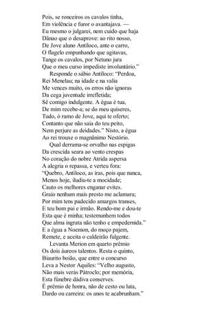 Pois, se ronceiros os cavalos tinha,
Em violência e furor o avantajava. —
Eu mesmo o julgarei, nem cuido que haja
Dânao que o desaprove: ao rito nosso,
De Jove aluno Antíloco, ante o carro,
O flagelo empunhando que agitavas,
Tange os cavalos, por Netuno jura
Que o meu curso impediste involuntário.”
Responde o sábio Antíloco: “Perdoa,
Rei Menelau; na idade e na valia
Me vences muito, os erros não ignoras
Da cega juventude irrefletida;
Sê comigo indulgente. A égua é tua,
De mim recebe-a; se do meu quiseres,
Tudo, ó ramo de Jove, aqui te oferto;
Contanto que não saia do teu peito,
Nem perjure as deidades.” Nisto, a égua
Ao rei trouxe o magnânimo Nestório.
Qual derrama-se orvalho nas espigas
Da crescida seara ao vento crespas
No coração do nobre Atrida aspersa
A alegria o repassa, e verteu fora:
“Quebro, Antíloco, as iras, pois que nunca,
Menos hoje, iludiu-te a mocidade;
Cauto os melhores enganar evites.
Graio nenhum mais presto me aclamara;
Por mim tens padecido amargos transes,
E teu bom pai e irmão. Rendo-me e dou-te
Esta que é minha; testemunhem todos
Que alma ingrata não tenho e empedernida.”
E a égua a Noemon, do moço pajem,
Remete, e aceita o caldeirão fulgente.
Levanta Merion em quarto prêmio
Os dois áureos talentos. Resta o quinto,
Biaurito boião, que entre o concurso
Leva a Nestor Aquiles: “Velho augusto,
Não mais verás Pátroclo; por memória,
Esta fúnebre dádiva conserves.
É prêmio de honra, não de cesto ou luta,
Dardo ou carreira: os anos te acabrunham.”

 