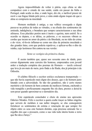 Agora impossibilitado de voltar à pátria, cujo clima se não
compadece com o estado de sua saúde, cuida em passar da Itália a
Portugal, onde acabe os dias, e onde logre, diz ele, o inefável prazer de
ouvir a sua língua falada pelo povo, e sinta ainda alguns toques de que a
alma se comprazia na mocidade
Homem moldado à antiga, a sua velhice sossegada e digna
passa-se na prática de todas as virtudes, e na efusão dos sentimentos de
amizade, indulgência, e brandura que sempre caracterizaram a sua alma
afetuosa. Essa placidez porém nem é inerte e egoísta, nem estéril. Se a
ocasião se depara, e as idéias, as palavras, e os sucessos vibram as
cordas que tocam no amor da pátria e da liberdade, ou no ódio do crime
e do vício, vê-lo-eis inflamar-se como nos dias da primeira mocidade e
das grandes lutas, com que poderia repetir-se, e aplícar-se-lhe o dito da
rainha, cujo lastimoso fim cantou na sua versão:
Sente os vestígios da primeira chama.
É assim também que, quase aos sessenta anos de idade, para
coroar dignamente uma carreira tão honrosa, empreendeu com juvenil
ardor a tradução completa dos poemas de Homero — tarefa colossal
que leva já em mais de meio, pois finda a da Ilíada, deu já princípio à da
Odisséia.
O célebre filósofo e escritor estóico exclamava transportado —
que não havia espetáculo mais digno dos deuses, que o do homem justo
lutando com a adversidade. Se não tão grandioso, não é certo menos
meritório o do homem de bem contente da medíocre fortuna, enchendo a
vida tranqüila e proficuamante enquanto lhe ela dura, prestes a deixá-la
sem pesar quando aproximar-se o derradeiro dia.
Este espetáculo consolador e cheio de ensino nos apresenta
Odorico Mendes. Feliz o escritor a quem coube traçar as linhas singelas
que servem de moldura à sua nobre imagem, se elas conseguirem
fortalecer os sentimentos de estima e veneração de que sempre foi
objeto entre os seus este homem distinto, cuja preciosa amizade faz o
orgulho dos que a possuem, como a sua vida toda inteira honra a terra
que lhe deu o berço.”
_____________

 