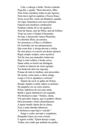 Cala, e entrega o boião. Nestor contente
Pega-lhe, e ajunta: “Bem discorres, filho:
Nem fortes membros tenho ou pés ligeiros,
Nem movo ágil na espádua o frouxo braço.
Fosse eu na flor, como um Burpásio, quando
Ao régio Amarinceu com ricos prêmios
Funeral seus herdeiros celebraram!
Nenhum valente ali se me igualava,
Nem de Epeus, nem de Pílios, nem de Etólios;
Venci no cesto o Enópio Clitomedes;
Na luta, o desenvolto Anceu Pleurônio;
O celérrimo Ificlo, na carreira;
No arremesso, a Fileu e a Polidoro.
Os Actóridas sós me antepassaram,
Que eram dois, e invejavam-me a vitória
De mor preço: os corcéis um destes gêmeos
Regia sempre sempre, outro açoitava.
Tal fui; toca aos mancebos imitar-me:
Hoje à cruel velhice a fronte curvo,
Dante sobre os heróis me distinguia.
Conclui os funerais do sócio egrégio.
Teu benévolo dom me regozija;
Porque de mim te lembras, nem prescindes
De acatar, como justo, o idoso amigo.
Largo o Céu te agradeça a cortesia.”
Depois de ouvir os gabos do Neleio,
Rompe Aquiles a turba, indica os prêmios
Do pugilato cru: no circo amarra,
Primo, indefessa de seis anos mula,
Braba e quase indomável; em segundo,
Põe bicôncava copa: “Atridas, clama,
Vós grevados Argeus, que os punhos vibrem
Dois prestantes varões determinemos:
A quem triunfo Apolo der às claras,
Esse a mula obtenha laboriosa;
A bicôncava copa haja o vencido.”
Surge o varão, nervudo e corpulento,
Panopides Epeu, no cesto exímio,
E agarra a mula: “Quem deseje a copa,
Venha; esta cuido que nenhum me ganhe;

 