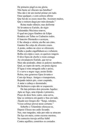 De primeiro púgil eu me glorio.
Não basta ser obscuro nas batalhas?
Mas não é de um mortal primar em tudo.
Ouse qualquer, e com certeza afirmo
Que hei-de os ossos moer-lhe. Assistam muitos,
Que o retirem daqui por mim domado.”
Reina mudo silêncio; mas deiforme
Só levantou-se Euríalo, do régio
Talaionides Mecisteu renovo,
O qual nos jogos fúnebres de Edipo
Rendera em Tebas os Cadmeios todos.
O lanceiro Diomedes o acorçoa,
E lhe almeja a vitória; ata-lhe um cinto,
Guantes lhe calça de silvestre couro.
A ponto, ambos no circo se oferecem;
Punho a punho engalfinham-se e rebatem;
Bolha em cópia o suor, os queixos rangem.
O divo Epeu de chofre o rosto esmaga
Ao circunspecto Euríalo, que ter-se
Mais não podendo, abate os pulcros membros.
Qual, ao sopro do norte, em praia algosa
D’água à tona enrugada salta o peixe,
E o serve a negra vaga; assim ferido
Rolou, mas generoso Epeu levanta-o
Com rijo braço. Amigos o transportam,
Rojando inúteis pés, cruor cuspindo,
A nutar a cabeça e desmaiado;
Da bicôncava copa não se esquecem.
Da luta prêmios dois presenta Aquiles:
Apta ao fogo, uma trípode é primeiro,
Preço de doze bois; outro, uma serva,
Que se estimava em quatro e boa em tudo.
Alçado aos Gregos diz: “Surgi, valentes,
Vosso esforço provai neste certame.”
Soberbo o Telamônio ofereceu-se,
Depois Ulisses nos ardis fecundo.
Nus, mas tangados, mão por mão se atracam
Da liça em meio, como escoras mestras,
Na cumeeira traveja artífice hábil
Contra aquilões; constritos os costados

 