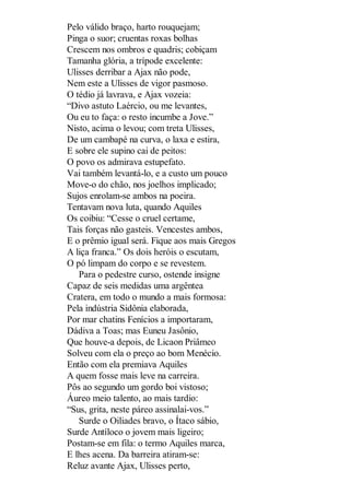 Pelo válido braço, harto rouquejam;
Pinga o suor; cruentas roxas bolhas
Crescem nos ombros e quadris; cobiçam
Tamanha glória, a trípode excelente:
Ulisses derribar a Ajax não pode,
Nem este a Ulisses de vigor pasmoso.
O tédio já lavrava, e Ajax vozeia:
“Divo astuto Laércio, ou me levantes,
Ou eu to faça: o resto incumbe a Jove.”
Nisto, acima o levou; com treta Ulisses,
De um cambapé na curva, o laxa e estira,
E sobre ele supino cai de peitos:
O povo os admirava estupefato.
Vai também levantá-lo, e a custo um pouco
Move-o do chão, nos joelhos implicado;
Sujos enrolam-se ambos na poeira.
Tentavam nova luta, quando Aquiles
Os coibiu: “Cesse o cruel certame,
Tais forças não gasteis. Vencestes ambos,
E o prêmio igual será. Fique aos mais Gregos
A liça franca.” Os dois heróis o escutam,
O pó limpam do corpo e se revestem.
Para o pedestre curso, ostende insigne
Capaz de seis medidas uma argêntea
Cratera, em todo o mundo a mais formosa:
Pela indústria Sidônia elaborada,
Por mar chatins Fenícios a importaram,
Dádiva a Toas; mas Euneu Jasônio,
Que houve-a depois, de Licaon Priâmeo
Solveu com ela o preço ao bom Menécio.
Então com ela premiava Aquiles
A quem fosse mais leve na carreira.
Pôs ao segundo um gordo boi vistoso;
Áureo meio talento, ao mais tardio:
“Sus, grita, neste páreo assinalai-vos.”
Surde o Oiliades bravo, o Ítaco sábio,
Surde Antíloco o jovem mais ligeiro;
Postam-se em fila: o termo Aquiles marca,
E lhes acena. Da barreira atiram-se:
Reluz avante Ajax, Ulisses perto,

 