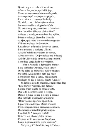 Quanto a que tece da petrina airosa
Afasta a lançadeira, que hábil joga,
Trama extensa no urdume entrelaçando.
Antes que o pó se apague da pegada,
Ele a calca, e o pescoço lhe bafeja
No alado curso. Aclamações e vivas
Sustentavam-lhe o afogo da vitória.
No extremo quase, em mente o Laercides
Ora: “Auxílio, Minerva olhicerúlea!”
A deusa o atende; os membros lhe agilita,
Pernas e mãos; já já no fim, transvia
A Ajax, que sobre o esterco das mugentes
Vítimas imoladas ao Menécio,
Resvalando, enlameia a boca e as ventas.
Leva a cratera o paciente Ulisses;
Ajax do boi silvestre aferra os cornos,
A bosta escarra: “Os pés falsou-me a deusa;
Ah! de Ulisses mãe terna o assiste sempre.”
Com doce gargalhada o receberam.
Toma o Nestório o derradeiro prêmio,
E diz sorrindo: “Amigos, estais vendo,
O céu honra os provectos: pouco em anos
Me sobra Ajax; aquele, bem que nado
Com nossos pais, é verde, e na carreira
Ninguém há que o supere, exceto Aquiles.”
O herói folgou do encômio, e respondeu-lhe:
“Este louvor, Antíloco, não perdes.”
E outro meio talento ao moço oferta,
Que ledo e contentíssimo o recebe.
Depois o pique trouxe e o elmo e escudo
Que Pátroclo a Sarpédon arrancara:
“Dois valentes agora se aparelhem
E provem seu denodo. Quem primeiro
Com choupa aênea, à vista da assembléia,
O arnês do seu rival tingir de sangue,
Esse terá de Asteropeu rendido
Bela Treícia claviargêntea espada;
Comuns serão as armas de Sarpédon:
Lauto festim na minha tenda aceitem.”
Surge o grã Telamônio e o grã Tidides.

 