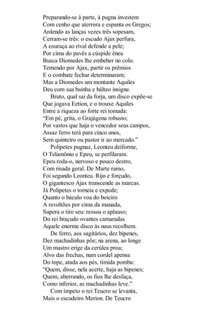 Preparando-se à parte, à pugna investem
Com cenho que aterrora e espanta os Gregos;
Ardendo as lanças vezes três sopesam,
Cerram-se três: o escudo Ajax perfura,
A couraça ao rival defende a pele;
Por cima do pavês a cúspide ênea
Busca Diomedes lhe embeber no colo.
Temendo por Ajax, partir os prêmios
E o combate fechar determinaram;
Mas a Diomedes um montante Aquiles
Deu com sua bainha e bálteo insigne.
Bruto, qual sai da forja, um disco expõe-se
Que jogava Eetion, e o trouxe Aquiles
Entre a riqueza ao forte rei tomada:
“Em pé, grita, o Grajúgena robusto;
Por vastos que haja o vencedor seus campos,
Assaz ferro terá para cinco anos,
Sem quinteiro ou pastor ir ao mercado.”
Polipetes pugnaz, Leonteu deiforme,
O Telamônio e Epeu, se perfilaram.
Epeu roda-o, nervoso e pouco destro,
Com risada geral. De Marte ramo,
Foi segundo Leonteu. Rijo e forçudo,
O gigantesco Ajax transcende as marcas.
Já Polipetes o torneia e expede;
Quanto o báculo voa do boieiro
A revoltões por cima da manada,
Supera o tiro seu: ressoa o aplauso;
Do rei braçudo ovantes camaradas
Aquele enorme disco às naus recolhem.
De ferro, aos sagitários, dez bipenes,
Dez machadinhas põe; na arena, ao longe
Um mastro erige da cerúlea proa;
Alvo das frechas, num cordel apensa
Do tope, atada aos pés, tímida pomba:
“Quem, disse, nela acerte, haja as bipenes;
Quem, aberrando, os fios lhe desfaça,
Como inferior, as machadinhas leve.”
Com ímpeto o rei Teucro se levanta,
Mais o escudeiro Merion. De Teucro

 