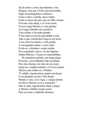 Sai do elmo a sorte; incontinente a vira
Dispara, sem que a Febo uma hecatombe
Sagre de primogênitos cordeiros:
Cioso o deus o arreda, mas a farpa
Corta os laços dos pés, que ao chão vieram;
Ei-la nos céus adeja, e os vivas soam.
O arco verga Merion e a seta aponta;
Ao Longe-vibrador um sacrifício
Vota solene; à revoante pomba
N’asa entre as nuvens percutindo a seta,
Ante o que a desfechou fisga-se em terra;
A ave recai no mastro, o colo pende,
A envergadura estira; a veloz alma
Evola-se, e distante o corpo tomba.
Fica espantado o povo. As dez bipenes
Ganha Merion, e Teucro as machadinhas.
De atiradores prêmio, um longo pique
Presenta, e um caldeirão todo escultado,
Puro das chamas, do valor de um touro.
Ergue-se o amplo-reinante e o Cresso pajem
Merion; mas atalha-os o Pelides:
“É sabido, Agamemnon, quanto em forças
E em dardejar exceles. Para bordo
Manda o vaso, eu te rogo, e o pique demos
Ao bravo Merion, se tu o consentes.”
Não se opôs Agamemnon: dado o pique
A Merion, Taltíbio arauto aceita
Para seu amo o caldeirão formoso.

 