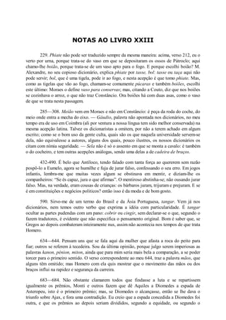 NOTAS AO LIVRO XXIII
229. Phiate não pode ser traduzido sempre da mesma maneira: acima, verso 212, eu o
verto por urna, porque trata-se do vaso em que se depositaram os ossos de Pátroclo; aqui
chamo-lhe boião, porque trata-se de um vaso apto para o fogo. E porque escolhi boião? M.
Alexandre, no seu copioso dicionário, explica phiate por tasse, bol: tasse ou taça aqui não
pode servir; bol, que é uma tigela, pode ir ao fogo, e nesta acepção é que tomo phiate. Mas,
como as tigelas que vão ao fogo, chamam-se comumente púcaras e também boiões, escolhi
este último: Moraes o define vaso para conservas; mas, citando a Couto, diz que nos boiões
se cozinhava o arroz, o que não traz Constâncio. Ora boiões há com duas asas, como o vaso
de que se trata nesta passagem.
285—308. Meião vem em Moraes e não em Constâncio: é peça da roda do coche, do
meio onde entra a mecha do eixo. — Gáudio, palavra não apontada nos dicionários, no meu
tempo era de uso em Coimbra (ali por ventura a nossa língua tem sido melhor conservada) na
mesma acepção latina. Talvez os dicionaristas a omitem, por não a terem achado em algum
escrito; como se o bom uso da gente culta, quais são os que naquela universidade servem-se
dela, não equivalesse a autores, alguns dos quais, pouco ilustres, os nossos dicionários os
citam com nímia seguridade. — Sela não é só o assento em que se monta a cavalo: é também
o do cocheiro, e tem outras acepções análogas, sendo uma delas a de cadeira de braços.
432-490. É belo que Antíloco, tendo falado com tanta força ao quererem sem razão
pospô-lo a Eumelo, agora se humilhe e fuja de jurar falso, confessando o seu erro. Em jogos
infantis, lembra-me que muitas vezes algum se obstinava em mentir, e diziam-lhe os
companheiros: “Se és capaz, jura o que afirmas”. O mentiroso abstinha-se; não ousando jurar
falso. Mas, na verdade, eram cousas de crianças: os bárbaros juram, trijuram e prejuram. E se
é em constituições e negócios politicos? então isso é da moda e de bom gosto.
590. Sirvo-me de um termo do Brasil e da Ásia Portuguesa, tangar. Vem já nos
dicionários, nem temos outro verbo que exprima a idéia com particularidade. É tangar
ocultar as partes pudendas com um pano: cobrir ou cingir, sem declarar-se o que, segundo o
fazem tradutores, é evidente que não especifica o pensamento original. Bom é saber que, se
Gregos ao depois combateram inteiramente nus, assim não acontecia nos tempos de que trata
Homero.
634—644. Pensam uns que se fala aqui da mulher que afasta a roca do peito para
fiar; outros se referem à tecedeira. Sou da última opinião, porque julgo serem imperiosas as
palavras kanon, pénion, miton, ainda que para mim seria mais bela a comparação, a se poder
torcer para o primeiro sentido. O verso correspondente ao meu 644, traz a palavra mãos, que
alguns têm omitido; mas Homero com ela quis mostrar que o movimento das mãos ou dos
braços influi na rapidez e segurança da carreira.
683—684. Não obstante clamarem todos que findasse a luta e se repartissem
igualmente os prêmios, Monti e outros fazem que dê Aquiles a Diomedes a espada de
Asteropeu, isto é o primeiro prêmio; mas, se Diomedes o alcançasse, então se lhe dava o
triunfo sobre Ajax, e fora uma contradição. Eu creio que a espada concedida a Diomedes foi
outra, e que os prêmios ao depois seriam divididos, segundo a equidade, ou segundo o

 