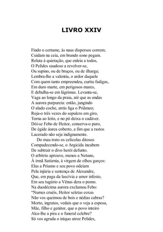LIVRO XXIV

Findo o certame, às naus dispersos correm;
Cuidam na ceia, em brando sono pegam.
Reluta à quietação, que enleia a todos,
O Pelides saudoso a revolver-se,
Ou supino, ou de bruços, ou de ilharga;
Lembra-lhe a valentia, o ardor daquele
Com quem tanto empreendeu, curtiu fadigas,
Em duro marte, em perigosos mares,
E debulha-se em lágrimas. Levanta-se,
Vaga ao longo da praia, até que as ondas
A aurora purpureia: então, jungindo
O alado coche, atrás liga o Priâmeo;
Roja-o três vezes do sepulcro em giro,
Torna ao leito, e no pó deixa o cadáver.
Dói-se Febo de Heitor, conserva-o puro,
De égide áurea coberto, a fim que a rastos
Lacerado não seja indignamente.
Do mau trato os celícolas ditosos
Compadecendo-se, o Argicida incubem
De subtrair o divo herói defunto.
O arbítrio aprouve, menos a Netuno,
À irmã Satúrnia, à virgem de olhos garços:
Elas a Príamo e seu povo odeiam
Pela injúria e sentença de Alexandre,
Que, em paga da lascívia e amor infesto,
Em seu tugúrio a Vênus dera o pomo.
Na duodécima aurora exclamou Febo:
“Numes cruéis, Heitor seletas coxas
Não vos queimou de bois e nédias cabras?
Morto, ingratos, vedais que o veja a esposa,
Mãe, filho e genitor, que o povo inteiro
Alce-lhe a pira e o funeral celebre?
Só vos agrada o iníquo atroz Pelides,

 
