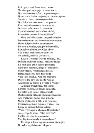 Leão que, em si fiado, ama cevar-se
Na triste grei, sem pejo ou consciência,
Que humanos corações compensa ou pune.
Quem perde irmão, conjunto, ou mesmo a prole,
Suspira e chora, mas o nojo enfreia,
Que é dos humanos sorte o resignar-se:
Este, roubada ao nobre Heitor a vida,
O arrasta pela campa do consócio;
Contra insensível barro afronta inútil,
Bruto furor que nos irrita e inflama.”
Grita em cólera Juno: “Argenti-archeiro,
Sócio dos maus, tais homens não compares:
Heitor foi por mulher amamentado;
Por deusa Aquiles, que, por mim nutrida,
Esposei com Peleu, dos Céus dileto:
Vós à boda assististes; ao convívio
Tu, pérfido, na lira a decantaste.”
Logo o Tonante: “Não te enfades, Juno.
Diferem muito em honras; mas aos deuses
E a mim esse era o Teucro predileto;
Nem dons poupava, libações, banquetes,
Nidor e fumo, recompensas nossas.
Furtado não será, pois dia e noite
Vela Tétis assídua. Aqui ma chamem;
Discreto lhe direi que aceite Aquiles
A remissão de Heitor e o renda a Príamo.”
A núncia procelípede, por Samos
E Imbro fragosa, ao pélago descende,
E o salso lago freme; cala ao fundo
Qual plúmbea péla que em selvagem corno
Aos crudívoros peixes leva a morte.
Numa gruta acha a Tétis e as Nereidas,
Chorando o exímio Aquiles, n’alma Tróia
Longe da pátria a falecer fadado:
“Vem, Tétis, que te chama o Onipotente.”
A argentípede acode: “Que pretende?
Ir aflita me pesa à etérea corte;
Mas Júpiter o manda, é quanto basta.”
Eis cinge a deusa augusta o véu mais negro,
De todos lugubríssimo, e dispara;

 