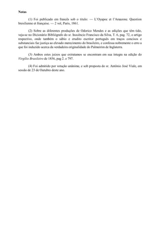 otas
(1) Foi publicado em francês sob o titulo: — L’Oyapoc et l’Amazone. Question
bresilienne et française. — 2 vol, Paris, 1861.
(2) Sobre as diferentes produções de Odorico Mendes e as edições que têm tido,
veja-se no Dicionário Bibliógrafo do sr. Inocêncio Francisco da Silva, T. 6, pag. 72, o artigo
respectivo, onde também o sábio e erudito escritor português em traços concisos e
substanciais faz justiça ao elevado merecimento do brasileiro, e confessa nobremente o erro a
que foi induzido acerca da verdadeira originalidade do Palmeirim de Inglaterra.
(3) Ambos estes juízos que extratamos se encontram em sua íntegra na edição do
Virgílio Brasileiro de 1856, pag 2. e 797.
(4) Foi admitido por votação unânime, e sob proposta do sr. Antônio José Viale, em
sessão de 23 de Outubro deste ano.

 