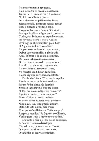 Íris de aérea planta a precedia,
E em derredor as ondas se apartavam.
Tomam terra, ao céu voam: lá sentou-se
No feliz coro Tétis; a cadeira
Do Altitonante ao pé lhe cedeu Palas.
Juno a consola, e em ouro passa o néctar;
Bebe a Nereida e restitui o copo.
E o pai de homens e deuses: “Cá vieste,
Bem que indelével mágoa em ti concentres;
Conheço-o, Tétis, mas te exponho a causa.
Há nove dias sobre Heitor e Aquiles
Urbífrago se alterca: instam que a furto
O Argicida sutil salve o cadáver:
Eu, por nossa amizade e o que te devo,
Deixar quero a teu filho a glória toda.
Anda, informa-o da cólera dos numes,
Da minha indignação, pela crueza
De reter ante as naus de Heitor o corpo;
Remido o renda, se me teme e acata.
Íris despacha ao Tróico rei brioso;
Vá resgatar seu filho à Grega frota,
E com largueza ao vencedor contente.”
Frecha do Olimpo Tétis, e acha Aquiles
Em ais na tenda; os íntimos cuidosos
Para o festim lanuda rês degolam.
Senta-se Tétis perto, a mão lhe afaga:
“Filho, tua alma em lágrimas consomes?
Enjeitas a comida, o leito esqueces?
Busca alívio em amante carinhosa,
Já que te acena a Morte e vou perder-te.
Núncia de Jove, a indignação declaro
Dele e de todo o Céu, pela crueza
Com que reténs Heitor e a Tróia o negas.”
Responde Aquiles: “Se é querer do Olimpio,
Venha quem traga o preço e o corpo leve.”
Enquanto a mãe e o filho assim discorrem,
A Príamo o Satúrnio Íris deputa:
“Sem demora, prescreve ao rei Troiano
Que generoso rima o seu mais caro;
O vencedor as dádivas contentem.

 