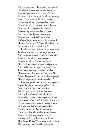 Que estrangeiros e Teucros te louvavam?
Sozinho ires às naus e ao cru verdugo
Dos teus guerreiros numerosos filhos!
De ferro entranhas tens. Se ele te empolga,
Sem dó, respeito ou fé, será contigo.
No interior destes paços o choremos;
Pois ao pari-lo eu mesma, a feia Parca
Fiou que, de seus pais ele apartado,
Fartasse a gula dos sanhudos perros
Do cruel, cujo fígado eu trincara
Para vingar ultrajes do meu filho...
Ah! nem fugiu, nem se esquivou cobarde;
Morreu firme, por Tróia e pelas Teucras
De regoado seio combatendo.”
Replica o divo esposo: “Ave agoureira
Tu não me sejas, nem me aqui demores:
Não me convencerás. Fosse um terrestre
Arúspice, adivinho ou sacerdote,
Hesitar ou não crê-lo nos coubera;
Mas ouvi mesmo a deusa e a vi presente,
Não baldarei meu rogo. E se é destino
Junto às naus Gregas acabar, acabo:
Mata-me Aquiles; mas sequer meu filho
Nestes braços estreite, e em choro apague
Meu amargo pesar, minha saudade.”
E destampando as caixas, doze aparta
Peplos louçãos, mantas singelas doze,
Doze tapetes, opas doze e estas
Conformes várias túnicas; talentos
Áureos dez, duas trípodes luzidas,
Caldeirões quatro, e um copo superfino
Que embaixador em Trácia lhe ofertaram:
Nem reserva este em casa; a todo custo
Redimir seu Heitor almeja o velho.
Do pórtico o tropel gritando arreda:
“Fora, vis; dor não tendes nem tristeza,
Para aqui virdes agravar a minha?
Ou folgais de que Jove me roubasse
Meu bravo Heitor? Senti-lo-eis, perversos;
Ele por terra, sois dos Gregos preia.

 