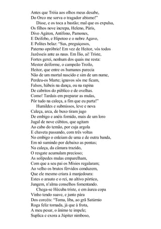Antes que Tróia aos olhos meus desabe,
Do Orco me sorva o tragador abismo!”
Disse, e os toca a bastão; mal que os expulsa,
Os filhos nove increpa, Heleno, Páris,
Divo Agáton, Antífono, Pamones,
E Deifobo, e Hipotoo e o nobre Agavo,
E Polites belaz: “Sus, preguiçosos,
Paterno opróbrio! Em vez de Heitor, vós todos
Jazêsseis ante as naus. Em Ílio, ai! Triste,
Fortes gerei, nenhum dos quais me resta:
Mestor deiforme, o campeão Troílo,
Heitor, que entre os humanos parecia
Não de um mortal nascido e sim de um nume,
Perdeu-os Marte; ignavos sós me ficam,
Falsos, hábeis na dança, ou na rapina
De cabritos do público e de ovelhas.
Como! Tardais em preparar as mulas,
Pôr tudo na caleça, a fim que eu parta!”
Humildes e submissos, leve e nova
Caleça, arca, de buxo tiram jugo
De embigo e anéis fornido, mais de um loro
Jugal de nove cúbitos, que agitam
Ao cabo do temão, por cuja argola
E chaveta passando, com três voltas
No embigo o enleiam de uma e de outra banda,
Em nó sumindo por debaixo as pontas;
Na caleça, da câmara trazido,
O resgate acumulam precioso;
As solípedes mulas emparelham,
Com que a seu pai os Mísios regalaram;
Ao velho os brutos férvidos conduzem,
Que ele mesmo criara à manjedoura:
Estes o arauto e o rei, no altivo pórtico,
Jungem, n’alma conselhos fomentando.
Chega-se Hécuba triste, e em áurea copa
Vinho tendo suave, e junto pára
Dos corcéis: “Toma, liba, ao grã Satúrnio
Roga feliz tornada, já que à frota,
A meu pesar, o ânimo te impele;
Suplica e exora a Júpiter nimboso,

 