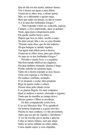 Que do Ida em nós atenta, anúncio fausto:
Voe à destra sua águia a mais dileta;
Vejam-na os olhos teus, e afouto partas.
Mas, se o altitonante o agouro nega,
Bem que ardas em desejo, eu não te exorto
A ir às naus dos furibundos Gregos.”
“Sim responde o bom rei, concordo, esposa;
Cumpre, a Jove implorando, alçar as palmas.”
Nisto, água pura à despenseira pede;
Ela queda sustêm bacia e jarro.
Depois que lava as mãos, recebe o copo;
No átrio em pé, liba e ora, os céus fitando:
“Potente sumo deus, que do Ida imperas,
Dá que benigno se apiade Aquiles;
Tua águia mais dileta envia à destra;
Vejam-na os olhos meus, para que afouto
Às naus eu vá dos furibundos Gregos.”
Próvido o escuta Jove, e a caçadora
Morfom manda infalível nos augúrios,
Percnon também chamada. Quanto é largo
Portão soberbo de opulenta régia,
Tanto ela à destra expande as asas fuscas;
Tróia com regozijo a viu librar-se.
Do ruidoso vestíbulo, montado,
O rei despede o coche; Ideu prudente
Rege de quatro rodas a caleça;
Príamo atrás pela cidade excita
E os ginetes flagela. Os mais conjuntos,
Qual se andasse a morrer, chorando o seguem;
Tanto que da muralha ao campo desce,
Mestos genros e filhos se recolhem.
Os dois compadecido avista Jove,
E ao seu Mercúrio fala: “É-te agradável
Os homens freqüentar e a gosto ouvi-los:
Príamo às naus conduze, e o não pressintam,
Antes que aos pés de Aquiles o introduzas.”
À voz do excelso pai se inclina e apresta:
Calça os áureos talares, com que adeja
Sobre as terras sublime ou sobre ondas,
Como rápido sopro; a vara empunha,

 