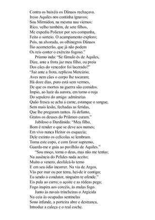 Contra os baixéis os Dânaos rechaçava.
Iroso Aquiles nos continha ignavos;
Sou Mirmidon, na mesma nau viemos:
Rico, velho também, de sete filhos,
Me expediu Polictor por seu companha,
Feito o sorteio. O acampamento exploro;
Pois, na alvorada, os olhinegros Dânaos
Ílio acometerão, que já não podem
Os reis conter o exército fogoso.”
Príamo inda: “Se fâmulo és de Aquiles,
Dize, ante a frota jaz meu filho, ou preia
Dos cães do vencedor foi lacerado?”
“Jaz ante a frota, replicou Mercúrio;
Aves nem cães o corpo lhe tocaram;
Há doze dias, puro está sem vermes,
De que os mortos na guerra são comidos.
Ímpio, ao luzir da aurora, em torno o roja
Do sepulcro do amigo: admirarias
Quão fresca se acha a carne, estanque o sangue,
Sem mais lesão, fechadas as feridas,
Que lhe pregaram tantos. Já defunto,
Gratos os deuses do Priâmeo curam.”
Jubiloso o Dardânida: “Meu filho,
Bom é render o que se deve aos numes;
Em vivo nunca Heitor os esquecia;
Dele extinto os celícolas se lembram.
Toma este copo, e com favor supremo,
Guarda-me e guia ao pavilhão de Aquiles.”
“Sou moço, torna o deus, mas não me tentas;
Na ausência do Pelides nada aceito;
Muito o venero, desfalcá-lo temo
E em seu ódio incorrer. Na via de Argos,
Vás por mar ou por terra, hei-de ir contigo;
Eu sendo o condutor, ninguém te ofende.”
Eis pula ao carro; o açoite e as rédeas pega;
Fogo inspira aos corcéis, às mulas fogo.
Junto às navais trincheiras o Argicida
Na ceia às ocupadas sentinelas
Sono infunde, a porteira abre e destranca,
Introduz a caleça e o real coche.

 