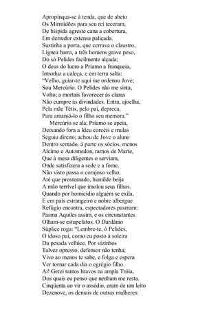 Apropínqua-se à tenda, que de abeto
Os Mirmidões para seu rei teceram,
De híspida agreste cana a cobertura,
Em derredor extensa paliçada.
Sustinha a porta, que cerrava o claustro,
Lígnea barra, a três homens grave peso,
Do só Pelides facilmente alçada;
O deus do lucro a Príamo a franqueia,
Introduz a caleça, e em terra salta:
“Velho, guiar-te aqui me ordenou Jove;
Sou Mercúrio. O Pelides não me sinta,
Volto; a mortais favorecer às claras
Não cumpre às divindades. Entra, ajoelha,
Pela mãe Tétis, pelo pai, depreca,
Para amansá-lo o filho seu memora.”
Mercúrio se ala; Príamo se apeia,
Deixando fora a Ideu corcéis e mulas
Seguiu direito; achou de Jove o aluno
Dentro sentado, à parte os sócios, menos
Alcimo e Automedon, ramos de Marte,
Que à mesa diligentes o serviam,
Onde satisfizera a sede e a fome.
Não visto passa o corajoso velho,
Até que prosternado, humilde beija
A mão terrível que imolou seus filhos.
Quando por homicídio alguém se exila,
E em país estrangeiro e nobre albergue
Refúgio encontra, espectadores pasmam:
Pasma Aquiles assim, e os circunstantes
Olham-se estupefatos. O Dardânio
Súplice roga: “Lembre-te, ó Pelides,
O idoso pai, como eu posto à soleira
Da pesada velhice. Por vizinhos
Talvez opresso, defensor não tenha;
Vivo ao menos te sabe, e folga e espera
Ver tornar cada dia o egrégio filho.
Ai! Gerei tantos bravos na ampla Tróia,
Dos quais eu penso que nenhum me resta.
Cinqüenta ao vir o assédio, eram de um leito
Dezenove, os demais de outras mulheres:

 