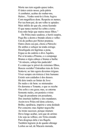Morte nos tem segado quase todos.
O único esteio nosso, pela pátria
A combater, acabas de roubar-mo,
Heitor... Venho remi-lo à frota Argiva
Com magníficos dons. Respeita os numes;
Por teu bom pai, de um velho te apiades:
Mais infeliz do que ele, estou fazendo
O que nunca mortal fez sobre a terra:
Esta mão beijo que matou meus filhos.”
De Peleu mais saudoso, o herói suspira,
Pega-lhe a destra e brando afasta o velho:
Um de joelhos por Heitor pranteia;
Outro chora seu pai, chora a Pátroclo:
De ambos o soluçar na tenda estruge.
Desafogada em lágrimas a pena,
Ergue-se da cadeira o divo Aquiles,
Por si levanta a Príamo, e o compunge
Branca a régia cabeça e branca a barba:
“Ai mísero, sobejo hás padecido!
E a mim que te privei de extremos filhos,
Buscas sozinho? Entranhas tens de ferro.
Senta-te; ao luto agora devemos tréguas.
Viver sempre em tristeza é lote humano:
Existir sem cuidados é dos deuses.
Há dois tonéis ao limiar de Jove
De males e de bens: se misturados
Os derrama o Tonante, o que os recebe
Ora sofre e ora goza; mas, se entorna
Somente males, em penúria o triste
Vaga de pesadume em pesadume,
Dos imortais ludíbrio e dos mundanos.
Assim teve Peleu mil dons celestes,
Brilho, opulência, império e uma deidade
Por consorte; mas Júpiter negou-lhe
Ao trono sucessor, porque imaturo
Devo longe acabar, sem que de arrimo
Lhe seja na velhice, em Tróia estando
Para desgraça dela e teu flagelo.
Também lograste já de quanto abrange
Lesbos ao sul, de Macaris morada,

 