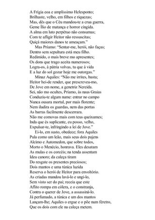 A Frígia eoa e amplíssimo Helesponto;
Brilhaste, velho, em filhos e riquezas;
Mas, dês que o Céu mandou-te a crua guerra,
Geme Ílio de matança e horror cingida.
A alma em luto perpétuo não consumas;
Com te afligir Heitor não ressuscitas;
Quiçá maiores danos te ameaçam.”
Mas Príamo: “Sentar-me, herói, não faças;
Dentro sem sepultura está meu filho.
Redimido, o mais breve mo apresentes;
Os dons que trago aceita numerosos;
Logra-os, à pátria volvas, tu que à vida
E a luz do sol gozar hoje me outorgas.”
Minaz Aquiles: “Não me irrites, basta;
Heitor hei-de render, que prescreveu-mo,
De Jove em nome, a genetriz Nereida.
Sei, não mo ocultes, Príamo, às naus Graias
Conduziu-te algum nume: entrar no campo
Nunca ousara mortal, por mais florente;
Nem iludira os guardas, nem das portas
As barras facilmente descerrara.
Não me comovas mais com teus queixumes;
Inda que és suplicante, eu posso, velho,
Expulsar-te, infringindo a lei de Jove.”
Ei-lo, em susto, obedece; fora Aquiles
Pula como um leão, mais seus dois pajens
Alcimo e Automedon, que sobre todos,
Morto o Menécio, honrava. Eles desatam
As mulas e os corcéis; na tenda assentam
Ideu canoro; da caleça tiram
Do resgate os presentes preciosos;
Dois mantos e uma túnica luzida
Reserva o herói de Heitor para envoltório.
As criadas mandou lavá-lo e ungi-lo,
Sem visto ser do pai; receia que este
Aflito rompa em cólera, e o constranja,
Contra o querer de Jove, a assassiná-lo.
Já perfumado, a túnica e um dos mantos
Lançam-lhe; Aquiles o ergue e o põe num féretro,
Que os dois com ele na caleça metem.

 