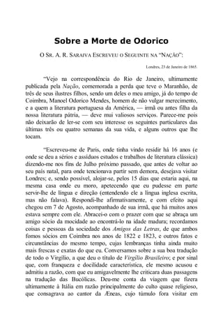 Sobre a Morte de Odorico
O SR. A. R. SARAIVA ESCREVEU O SEGUINTE NA “NAÇÃO”:
Londres, 23 de Janeiro de 1865.

“Vejo na correspondência do Rio de Janeiro, ultimamente
publicada pela ação, comemorada a perda que teve o Maranhão, de
três de seus ilustres filhos, sendo um deles o meu amigo, já do tempo de
Coimbra, Manoel Odorico Mendes, homem de não vulgar merecimento,
e a quem a literatura portuguesa da América, — irmã ou antes filha da
nossa literatura pátria, — deve mui valiosos serviços. Parece-me pois
não deixarão de ler-se com seu interesse os seguintes particulares das
últimas três ou quatro semanas da sua vida, e alguns outros que lhe
tocam.
“Escreveu-me de Paris, onde tinha vindo residir há 16 anos (e
onde se deu a sérios e assíduos estudos e trabalhos de literatura clássica)
dizendo-me nos fins de Julho próximo passado, que antes de voltar ao
seu país natal, para onde tencionava partir sem demora, desejava visitar
Londres; e, sendo possível, alojar-se, pelos 15 dias que estaria aqui, na
mesma casa onde eu moro, apetecendo que eu pudesse em parte
servir-lhe de língua e direção (entendendo ele a língua inglesa escrita,
mas não falava). Respondi-lhe afirmativamente, e com efeito aqui
chegou em 7 de Agosto, acompanhado de sua irmã, que há muitos anos
estava sempre com ele. Abracei-o com o prazer com que se abraça um
amigo sócio da mocidade ao encontrá-lo na idade madura; recordamos
coisas e pessoas da sociedade dos Amigos das Letras, de que ambos
fomos sócios em Coimbra nos anos de 1822 e 1823, e outros fatos e
circunstâncias do mesmo tempo, cujas lembranças tinha ainda muito
mais frescas e exatas do que eu. Conversamos sobre a sua boa tradução
de todo o Virgílio, a que deu o título de Virgílio Brasileiro; e por sinal
que, com franqueza e docilidade característica, ele mesmo acusou e
admitiu a razão, com que eu amigavelmente lhe criticara duas passagens
na tradução das Bucólicas. Deu-me conta da viagem que fizera
ultimamente à Itália em razão principalmente do culto quase religioso,
que consagrava ao cantor da Æneas, cujo túmulo fora visitar em

 