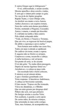 E outros Gregos aqui te lobrigassem.”
O rei, sobressaltado, o arauto acorda;
Mesmo aparelha o deus corcéis e mulas,
E sem que o sintam pelo campo os guia;
No vau já do de Júpiter progênie
Rápido Xanto, o vasto Olimpo sobe,
Ao desferir seu manto a ruiva Aurora.
Ambos chorosos e em suspiros trotam,
Nem dos varões nem damas percebidos;
Porém, montando a Pérgamo, Cassandra
Áurea e venusta, o amado pai descobre
E o defunto na tumba e Ideu canoro;
Pela cidade soluçando ulula:
“Vede, eis Heitor, ó Teucros e Troianas,
Que em vivo, ao regressar de horrível pugna,
De júbilo e esperança o povo enchia.”
Nem homem nem mulher nas casas fica,
Todos em nojo à entrada se apinhoam
Do cadáver em torno; avante a esposa
E augusta mãe ao féretro se arrojam,
Carpem-se a coma, tocam-lhe a cabeça.
A turba lastimava, e até sol posto
Em pranto ali seria, se do assento
O rei não grita: “Às mulas dêem passagem,
Depois de mestas lágrimas fartai-vos.”
Arredam-se, e a caleça ao paço roda.
Em recortado leito o herói colocam,
E músicos ao pé entoam nênias,
A que o femíneo gemebundo coro
Triste responsa. A bracinívea Andrômaca,
A cabeça ao bravíssimo sustendo,
O luto enceta: “Esposo em flor troncado,
Viúva me abandonas, e o filhinho
Que em mim geraste por desgraça dele!
Púbere não será, sem que primeiro
Do fastígio arruíne a excelsa Tróia;
Pois acabaste, ó guarda e certo apoio
De castas mães, de míseras crianças,
Que arrastadas às naus serão comigo.
Tens, meu Astianax, de acompanhar-me,

 