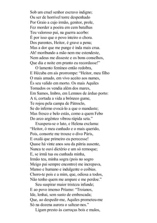 Sob um cruel senhor escravo indigno;
Ou ser de horrível torre despenhado
Por Graio a cujo irmão, genitor, prole,
Fez morder a poeira em cem batalhas
Teu valoroso pai, na guerra acerbo:
É por isso que o povo inteiro o chora.
Dos parentes, Heitor, é grave a pena;
Mas a dor que me punge é inda mais crua.
Ah! moribundo a mão nem me estendeste,
Nem adeus me disseste e os bons conselhos,
Que dia e noite em pranto eu recordasse!”
O lamento femíneo então redobra,
E Hécuba em ais prorrompe: “Heitor, meu filho
O mais amado, em vivo aceito aos numes,
És seu valido em morto. Os mais Aquiles
Tomados os vendia além dos mares,
Em Samos, Imbro, em Lemnos de árduo porto:
A ti, cortada a vida a brônzeo gume,
Te rojou pela campa de Pátroclo,
Se do inferno evocá-lo a que o mandaste;
Mas fresco e belo estás, como a quem Febo
Do arco argênteo vibrou rápida seta.”
Exaspera-se o luto, e Helena exclama:
“Heitor, ó meu cunhado e o mais querido,
Pois, consorte me trouxe o divo Páris,
E oxalá que primeiro eu perecesse!
Quase há vinte anos sou da pátria ausente,
Nunca te ouvi dictério e um só remoque;
E, se irmã tua ou cunhada minha,
Irmão teu, minha sogra (pois no sogro
Meigo pai sempre encontro) me increpava,
Manso e humano e indulgente o coibias.
Choro-te pois e a mim, que, odiosa a todos,
Não tenho quem me ampare e me perdoe.”
Seu suspirar maior tristeza infunde;
E ao povo imenso Príamo: “Troianos,
Ide, lenhai, sem susto de emboscada;
Que, ao despedir-me, Aquiles prometeu-me
Só na dozena aurora o saltear-nos.”
Ligam presto às carroças bois e mulos,

 